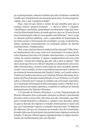 ge-se planejamento; sabemos também que não é nenhuma varinha de
condão que transforma de um momento para outro. Existe progressi-
vidade, mas o que é progressividade?
     Hoje, mais do que ontem e menos do que amanhã, para que se
consiga realizar progressivamente – e deve-se dizer o seguinte:
“identifiquei o problema, quantifiquei sua dimensão e digo que inter-
virei de determinada forma, de modo que em cinco ou 10 anos haverá
uma transformação radical e esse quadro será diferente”. Isso é o que
se chamam políticas públicas, com a capacidade de mensuração da
inversão social e a mensuração dos resultados, ou seja, os direitos hu-
manos ajudaram tremendamente na realização prática de direitos
constitucionais e fundamentais.
     Mas, o que o jurista clássico tradicional fica dizendo? Olha, direi-
tos fundamentais são os que estão na Constituição. Os outros são di-
reitos humanos previstos em tratados internacionais, e o tratado tem
caráter de norma ordinária. E alguns complementam até com certo
sarcasmo: “norma tão ordinária que não vale a pena se aplicar”. Mas
não é assim que deve ser o Brasil. Quando se compromete com os tra-
tados internacionais, aceita-se fazer parte de uma sociedade interna-
cional e, nesse sentido, aceita-se jurisdição internacional, submete-se
ao sistema de monitoramento das Nações Unidas, ao Comitê contra a
Tortura na temática da tortura, ao Comitê de Direitos Humanos na te-
mática do Pacto Internacional de Direitos Civis e Políticos, ao Comitê
sobre os Direitos das Crianças na temática da convenção específica,
ao Comitê para Eliminação da Discriminação contra a Mulher na te-
mática dessa convenção específica, e também se submete ao Sistema
Interamericano dos Direitos Humanos.
     A Comissão de Direitos Humanos e a Corte Interamericana de
Direitos Humanos têm examinado situações no Brasil e proclamado
decisões contra o nosso País. Decisões que são vinculantes, que obri-
gam o Estado brasileiro a obedecer e cumprir essas decisões, dentre
as quais a decisão de respeitar os tratados internacionais e fazer com
que sua Constituição respeite os tratados internacionais. O Supremo
diz diferente, diz que ele interpreta um tratado à luz da Constituição,
já tendo tido caso de proclamar inconstitucionais algumas normas de
tratados. É daí que o Brasil agora responde perante os órgãos interna-
cionais de monitoramento por essa decisão.


                                                                     217
 