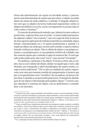 rência das determinações do sujeito na atividade teórica, é precisa-
mente uma determinação do sujeito que prevalece: o objeto sucumbe
diante do arauto da razão subjetiva, o método. O alegado subjetivis-
mo com que os adeptos da teoria tradicional argumentam contra os
adeptos da dialética se revela, assim, um argumento tu quoque (que se
volta contra si mesmo).17
     O conceito de primazia do método, que Adorno levanta contra os
positivistas, expressa bem essa inversão. A teoria tradicional preten-
de capturar o objeto “em si mesmo”, mas só é capaz de fazê-lo através
da mais rigorosa aplicação do método (experiência controlada, lógica
formal, sistematicidade etc.). O sujeito predetermina o método e o
impõe ao objeto, de modo que, em um certo sentido, o sujeito conhece
fazendo violência ao objeto. Não se obtêm do objeto a sua própria es-
trutura, o seu próprio peso, os seus próprios critérios de validade, mas
tão-somente aquilo que o método é capaz de arrancar-lhe. O real cap-
tado acaba sendo, pois, não o real “em si”, mas um real “inventado”.
     Na dialética, a primazia é do objeto. O teórico crítico não se im-
põe, mas se curva diante do objeto, dando voz àquilo que é real e, não
obstante, por transgredir o ideal metodológico do sujeito neutro, es-
capa à teoria tradicional.18 Ele se põe na condição de sujeito cognos-
cente sem estar previamente munido de equipamentos e técnicas que
por si sós garantiriam o teor “científico” de sua análise; ele deixa o ob-
jeto ditar o caminho a ser percorrido pela teoria. O método de aborda-
gem de um objeto é determinado pelo próprio objeto:19 à teoria cum-
pre reproduzir a estrutura do objeto, com as deficiências e contradi-
ções a ela inerentes.

17
   “O positivismo, para o qual contradições são anátemas, possui a sua mais profunda e incons-
ciente de si mesma [contradição], ao perseguir, intencionalmente, a mais extrema objetividade,
purificada de todas as projeções subjetivas, contudo apenas enredando-se sempre mais na parti-
cularidade de uma razão instrumental simplesmente subjetiva.” Adorno, T. Introdução à con-
trovérsia sobre o positivismo na sociologia alemã. p. 212.
18
   “O que o cientificismo simplesmente apresenta como progresso sempre constitui-se também
em sacrifício. Através das malhas escapa o que no objeto não é conforme o ideal de um sujeito
que é para si ‘puro’, exteriorizado em relação à experiência viva própria; nesta medida, a
consciência em progresso era acompanhada pela sombra do falso.” Adorno, T. Introdução à
controvérsia sobre o positivismo na sociologia alemã. p. 224. Na mesma obra, à p. 242, em nota
de rodapé, Adorno cita um interessante exemplo: a arte como depósito do conhecimento
rejeitado pela teoria pautada pela primazia do método.
19
   Eis a explicação da não-autonomia do método dialético diante do objeto.


                                                                                          11
 