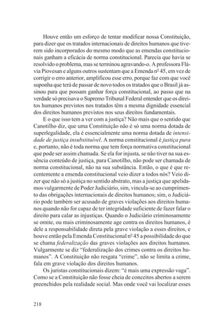 Houve então um esforço de tentar modificar nossa Constituição,
para dizer que os tratados internacionais de direitos humanos que tive-
rem sido incorporados do mesmo modo que as emendas constitucio-
nais ganham a eficácia de norma constitucional. Parecia que havia se
resolvido o problema, mas se terminou agravando-o. A professora Flá-
via Piovesan e alguns outros sustentam que a Emenda no 45, em vez de
corrigir o erro anterior, amplificou esse erro, porque faz com que você
suponha que terá de passar de novo todos os tratados que o Brasil já as-
sinou para que possam ganhar força constitucional, ao passo que na
verdade só precisava o Supremo Tribunal Federal entender que os direi-
tos humanos previstos nos tratados têm a mesma dignidade essencial
dos direitos humanos previstos nos seus direitos fundamentais.
     E o que isso tem a ver com a justiça? Não mais que o sentido que
Canotilho diz, que uma Constituição não é só uma norma dotada de
superlegalidade, ela é essencialmente uma norma dotada de intensi-
dade de justiça insubstituível. A norma constitucional é justiça pura
e, portanto, não é toda norma que tem força normativa constitucional
que pode ser assim chamada. Se ela for injusta, se não tiver na sua es-
sência conteúdo de justiça, para Canotilho, não pode ser chamada de
norma constitucional, não na sua substância. Então, o que é que re-
centemente a emenda constitucional veio dizer a todos nós? Veio di-
zer que não só a justiça no sentido abstrato, mas a justiça que apelida-
mos vulgarmente de Poder Judiciário, sim, vincula-se ao cumprimen-
to das obrigações internacionais de direitos humanos; sim, o Judiciá-
rio pode também ser acusado de graves violações aos direitos huma-
nos quando não for capaz de ter integridade suficiente de fazer falar o
direito para calar as injustiças. Quando o Judiciário criminosamente
se omite, ou mais criminosamente age contra os direitos humanos, é
dele a responsabilidade direta pela grave violação a esses direitos, e
houve então pela Emenda Constitucional no 45 a possibilidade do que
se chama federalização das graves violações aos direitos humanos.
Vulgarmente se diz “federalização dos crimes contra os direitos hu-
manos”. A Constituição não resgata “crime”, não se limita a crime,
fala em grave violação dos direitos humanos.
     Os juristas constitucionais dizem: “é mais uma expressão vaga”.
Como se a Constituição não fosse cheia de conceitos abertos a serem
preenchidos pela realidade social. Mas onde você vai localizar esses


218
 
