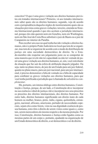 conceitos? O que é uma grave violação aos direitos humanos previs-
tos em tratados internacionais? Primeiro, vá aos tratados internacio-
nais saber quais são os direitos humanos; segundo, veja de acordo
com a jurisprudência daqueles órgãos de monitoramento quais são as
situações previstas como graves violações; terceiro, entenda no Siste-
ma Internacional quando é que eles aceitam a jurisdição internacio-
nal, porque eles não querem nem em Genebra, nem em Washington,
nem em São José da Costa Rica substituir o juiz de Bauru ou o juiz de
Carapateira no interior da Paraíba.
     Para receber um caso no qual tenha havido violação a direitos hu-
manos, não é o próprio Poder Judiciário no local que tem de se organi-
zar, mas tem de se organizar de acordo com o modo de distribuição de
justiça em uma sociedade democrática de direito. Se o Esta-
do-membro não respeitar um julgamento justo ou se comportar de
uma maneira que revele não ter capacidade ou não ter vontade de pu-
nir uma grave violação aos direitos humanos, aí, sim, você está diante
da situação que faz sair da esfera de atribuição daquele julgador. Ou
seja, tanto no plano micro, de juiz de um Estado para um juiz federal,
quanto no plano macro, para um juiz nacional, para um juiz internaci-
onal, é preciso demonstrar a falta de vontade ou a falta de capacidade
para combater as graves violações aos direitos humanos, para que
você tenha justificada a jurisdição que é chamada de subsidiária com-
plementar.
     Há, portanto, um intenso diálogo entre direitos humanos, Consti-
tuição e Justiça, porque, de um lado, a Constituição deve incorporar
na sua essência o ideal de justiça e deve incorporar nos seus preceitos
os preceitos dos direitos internacionais, dos direitos humanos. Por
outro lado, direitos humanos significando um direito inato de cada
homem ou mulher, branco, preto, índio, cigano, quilombola, estran-
geiro, nacional, africano, americano, portador de necessidades espe-
ciais, sejam eles como forem, visto na sua dignidade essência de pes-
soa humana, estes têm o direito de serem vistos como iguais e, como
tais, serem merecedores do mesmo respeito e da mesma proteção. Por
isso, Constituição, direitos humanos e Justiça estão ligados como as
mesmas partes de um corpo e, portanto, ajudando na organização de
um Estado democrático de direito, a ser democrático e ser de direito.



                                                                   219
 