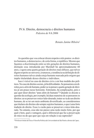IV.6. Direito, democracia e direitos humanos
                                Palestra de 9.6.2006


                                                              Renato Janine Ribeiro*




     As questões que vou colocar dizem respeito a três pontos: os direi-
tos humanos, a democracia e, de certa forma, a república. Mesmo que
façamos a discriminação entre as três gerações de direitos humanos,
distinção essa introduzida por Marshall há aproximadamente 60
anos, e agora uma quarta geração de direitos mais difusos, que talvez
digam respeito ao universo, à natureza, a tendência na definição de di-
reitos humanos talvez ainda esteja bastante marcada pela origem que
impõe titularidade desses direitos a indivíduos.
     Isso é visível no caso de direitos civis e em boa medida dos polí-
ticos. No caso de direitos sociais, já há dificuldades. Se pensarmos em di-
reitos para além do humano, poder-se-ia pensar a quarta geração de direi-
tos já um pouco nesse horizonte. Entretanto, há complicações, pois o
que quer dizer direitos “para além do humano”? Quando se discute a
questão da ecologia, por exemplo, há duas maneiras de se pensarem os
direitos: ao se preservar o mico-leão-dourado, tratar-se-ia de um direito
humano, de se ter um meio ambiente diversificado, ao considerarmos
que titulares de direitos são sempre sujeitos humanos, o que é uma forte
tradição do direito. Essa é a razão para se preservar o mico-leão-dou-
rado. No entanto, essa não me parece uma razão muito forte, por que
qual o bem, qual a vantagem, qual o diferencial que faz a preservação
do mico ou do que quer que seja em relação à sua supressão?
* Professor titular de Ética e Filosofia Política da Universidade de São Paulo e diretor da Capes.


220
 