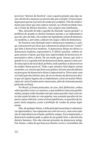 possíveis “direitos da biosfera”, caso a quarta geração seja algo as-
sim, direito de a natureza ser preservada, por exemplo. O nosso para-
digma para pensar isso teria de mudar por completo. Não dá simples-
mente para dizer que uma espécie natural, ou a biodiversidade natu-
ral, é titular de direitos humanos. Isso exigiria uma redefinição.
     Mas, deixando de lado a questão da chamada “quarta geração”, o
problema de quando os direitos humanos passam a ser importantes é
que eles, por um lado, vão compor um ingrediente central da democra-
cia moderna, e, por outro, colocam em xeque a idéia de democracia.
     Se fizermos uma distinção entre a democracia moderna e a anti-
ga, começaremos por dizer que a democracia antiga tem um “a mais”
que falta à democracia moderna. A democracia antiga era direta e a
democracia moderna, representativa. É difícil sustentar, embora al-
guns autores o façam, que haja uma superioridade da democracia re-
presentativa sobre a direta. De um modo geral, Atenas, que seria o
grande locus e o grande mito da democracia direta, aparece como sen-
do uma espécie de local ideal, perfeito, onde a política se desenvolveu
da melhor forma possível. Tudo o que teríamos feito depois seriam
remendos, ou, mesmo que houvesse ganhos, haveria uma decadência
na passagem da democracia direta à representativa. Disso parte uma
reivindicação dos últimos anos, de novas formas de democracia dire-
ta que em alguns lugares até se implantaram, como em muitos Muni-
cípios de vários Estados norte-americanos, além de sistematicamente
praticada na Suíça.
     No Brasil, já foram praticados, no caso, dois plebiscitos, ambos
sobre questões a meu ver menores, o que também é uma coisa proble-
mática, porque acaba fazendo com que outras questões mais relevan-
tes não sejam levadas ao voto popular, mas somente questões de im-
pacto e quase ridículas, como a forma republicana, ou questões de im-
pacto muito pequeno, como a proibição de vendas de armas legal-
mente.
     Mas, de qualquer forma, a linha principal nossa hoje é a democra-
cia representativa. Isso representa um certo downsize, uma certa redu-
ção de importância em relação a políticas antigas. Em compensação, a
democracia moderna pode se gabar de um grande feito, o advento dos
direitos humanos. Eles não estavam presentes na democracia antiga.
Em Atenas, a idéia de que houvesse direitos contra a Assembléia não


222
 