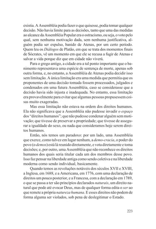existia. A Assembléia podia fazer o que quisesse, podia tomar qualquer
decisão. Não havia limite para as decisões, tanto que uma das medidas
ao alcance da Assembléia Popular era o ostracismo, ou seja, o voto pelo
qual, sem nenhuma motivação dada, sem nenhuma justificativa, al-
guém podia ser expulso, banido de Atenas, por um certo período.
Quem leu os Diálogos de Platão, em que se trata dos momentos finais
de Sócrates, vê um momento em que ele se recusa a fugir de Atenas e
salvar a vida porque diz que em cidade não viverá.
     Para o grego antigo, a cidade era a tal ponto importante que o ba-
nimento representava uma espécie de sentença de morte, apenas sob
outra forma, e, no entanto, a Assembléia de Atenas podia decidir isso
sem limitação. A única limitação era uma medida que permitia que os
proponentes de uma decisão tomada fossem processados, julgados e
condenados em uma futura Assembléia, caso se considerasse que a
decisão havia sido injusta e inadequada. No entanto, essa limitação
era provavelmente para evitar que algumas pessoas propusessem coi-
sas muito exageradas.
     Mas essa limitação não estava na ordem dos direitos humanos.
Ela não significava que a Assembléia não pudesse invadir o espaço
dos “direitos humanos”; que não pudesse condenar alguém sem moti-
vação; que tivesse de preservar a propriedade; que tivesse de assegu-
rar a igualdade do sexo, ou nada que consideramos hoje serem direi-
tos humanos.
     Então, nós temos um paradoxo: por um lado, uma Assembléia
que exerce, como talvez em lugar nenhum, a demo-cracia, o poder do
povo (o demos) está lá reunido diretamente, e vota diretamente e toma
decisões; e, por outro, uma Assembléia que não reconhece os direitos
humanos dos quais seria titular cada um dos membros desse povo.
Isso faz pensar na liberdade antiga como sendo coletiva e na liberdade
moderna como sendo individual, basicamente.
     Quando temos as revoluções notáveis dos séculos XVII e XVIII,
a Inglesa, em 1688, e a Americana, em 1776, com uma declaração de
direitos um pouco posterior, e a Francesa, com a declaração em 1789,
o que se passa a ter são princípios declarados naturais, um direito na-
tural que pode até evocar Deus, mas de qualquer forma edita o ser ao
que remete a própria natureza humana. E esses direitos não podem de
forma alguma ser violados, sob pena de deslegitimar o Estado.


                                                                   223
 