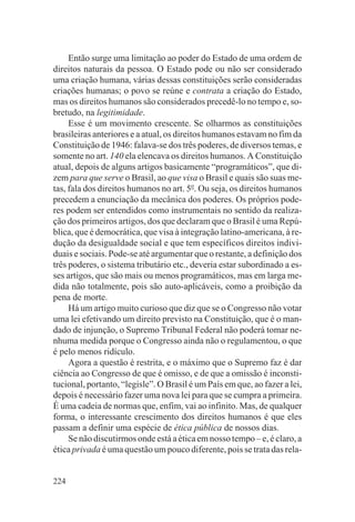 Então surge uma limitação ao poder do Estado de uma ordem de
direitos naturais da pessoa. O Estado pode ou não ser considerado
uma criação humana, várias dessas constituições serão consideradas
criações humanas; o povo se reúne e contrata a criação do Estado,
mas os direitos humanos são considerados precedê-lo no tempo e, so-
bretudo, na legitimidade.
     Esse é um movimento crescente. Se olharmos as constituições
brasileiras anteriores e a atual, os direitos humanos estavam no fim da
Constituição de 1946: falava-se dos três poderes, de diversos temas, e
somente no art. 140 ela elencava os direitos humanos. A Constituição
atual, depois de alguns artigos basicamente “programáticos”, que di-
zem para que serve o Brasil, ao que visa o Brasil e quais são suas me-
tas, fala dos direitos humanos no art. 5o. Ou seja, os direitos humanos
precedem a enunciação da mecânica dos poderes. Os próprios pode-
res podem ser entendidos como instrumentais no sentido da realiza-
ção dos primeiros artigos, dos que declaram que o Brasil é uma Repú-
blica, que é democrática, que visa à integração latino-americana, à re-
dução da desigualdade social e que tem específicos direitos indivi-
duais e sociais. Pode-se até argumentar que o restante, a definição dos
três poderes, o sistema tributário etc., deveria estar subordinado a es-
ses artigos, que são mais ou menos programáticos, mas em larga me-
dida não totalmente, pois são auto-aplicáveis, como a proibição da
pena de morte.
     Há um artigo muito curioso que diz que se o Congresso não votar
uma lei efetivando um direito previsto na Constituição, que é o man-
dado de injunção, o Supremo Tribunal Federal não poderá tomar ne-
nhuma medida porque o Congresso ainda não o regulamentou, o que
é pelo menos ridículo.
     Agora a questão é restrita, e o máximo que o Supremo faz é dar
ciência ao Congresso de que é omisso, e de que a omissão é inconsti-
tucional, portanto, “legisle”. O Brasil é um País em que, ao fazer a lei,
depois é necessário fazer uma nova lei para que se cumpra a primeira.
É uma cadeia de normas que, enfim, vai ao infinito. Mas, de qualquer
forma, o interessante crescimento dos direitos humanos é que eles
passam a definir uma espécie de ética pública de nossos dias.
     Se não discutirmos onde está a ética em nosso tempo – e, é claro, a
ética privada é uma questão um pouco diferente, pois se trata das rela-


224
 