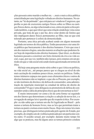 ções pessoais entre marido e mulher etc. –, mais e mais a ética pública
estará ditada por uma legislação voltada aos direitos humanos. No en-
tanto, na “lei da palmada”, que está para ser votada no Congresso, que
proíbe os pais de exercerem castigos físicos sobre os filhos ou casti-
gos físicos duros, ou algo relacionado a isso, entra em parte a ética pri-
vada também, o que quer dizer que uma relação ainda hoje vista como
privada, que trata do que o pai faz, deve estar dentro de limites que
não impliquem danos físicos permanentes ao filho, mas ao que está
tolerado por pertencer à esfera da domesticidade.
     Portanto, uma ética privada acabará sendo em algum momento
legislada em termos de ética pública. Então passaremos a ter uma éti-
ca pública que basicamente é dos direitos humanos. Creio que esse é
um dos maiores elogios, uma das maiores avaliações que podemos fa-
zer hoje da importância dos direitos humanos. Quer dizer, os direitos
humanos passam a constituir um forte elemento da ética na vida so-
cial, o que, por sua vez, também não é pouco, pois estamos em um pe-
ríodo em que a vida social está sendo muito questionada em termos de
ética.
     Há hoje uma pergunta muito séria sobre o que é ética na política,
na vida social etc., até porque parece que se chegou ao nível de não
mais aceitação de condutas pouco éticas, sociais ou políticas. Então,
temos inúmeros espaços nos quais esses elementos éticos e outros de
direitos humanos não se impõem: o que são os Procons, por exemplo,
se não institutos de direitos e de defesa do consumidor, uma adminis-
tração da repartição municipal ou estadual de defesa do direito do
consumidor? O que é uma delegacia ou promotoria de defesa do con-
sumidor senão a idéia de princípios éticos que devem nortear as leis?
     É muito interessante ver como a lei de certa forma vai seguindo
um dos fatores que determinam a criação e a adoção de novas leis, e a
revogação de antigas leis é questão que diz respeito à ética. Por exem-
plo: eu não sabia que a tortura um dia foi legalizada no Brasil – pelo
menos a tortura de homens livres; mas as leis que permitiam tratar a
tortura ou punir a tortura eram muito fracas. Hoje nós temos leis mais
precisas, que distinguem tortura praticada pelo agente do Estado, por
exemplo, do simples ato de violência praticado por um particular con-
tra outro. O assédio sexual, por exemplo: durante muito tempo foi
algo que se praticou, mas há alguns anos se tornou primeiro conduta


                                                                      225
 