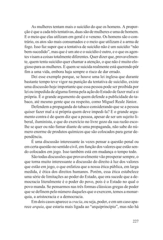 As mulheres tentam mais o suicídio do que os homens. A propor-
ção é que a cada três tentativas, duas são de mulheres e uma de homem.
E o meio que elas utilizam em geral é o veneno. Os homens são o con-
trário, os atos são mais consumados e o meio que utilizam é a arma de
fogo. Isso faz supor que a tentativa de suicídio não é um suicídio “não
bem-sucedido”, mas que é um ato e o suicídio é outro, e o que os agen-
tes visam a coisas totalmente diferentes. Quer dizer que, provavelmen-
te, quem tenta suicídio quer chamar a atenção, o que não é muito elo-
gioso para as mulheres. E quem se suicida realmente está querendo pôr
fim a uma vida, embora haja sempre o risco de dar errado.
     Dei esse exemplo porque, se houve uma lei inglesa que durante
bastante tempo teve vigor na punição da tentativa de suicídio, existe
uma discussão hoje importante que essa pessoa pode ser proibida por
lei ou impedida de alguma forma pela ação do Estado de fazer mal a si
própria. É o grande argumento de quem defende a publicidade do ta-
baco, até mesmo gente que eu respeito, como Miguel Reale Júnior.
     Defendem a propaganda do tabaco considerando que se a pessoa
quiser fazer mal a si própria quem deve impedi-la? E o grande argu-
mento contra é de quem diz que a pessoa, apesar de ser um sujeito li-
beral, iluminista, e que do exercício no livre gozo da sua razão esco-
lhe se quer ou não fumar diante de uma propaganda, não sabe do nú-
mero enorme de produtos químicos que são colocados para gerar de-
pendência.
     É uma discussão interessante às vezes pensar a questão penal ou
em certa questão no sentido civil, em função dos valores que estão sen-
do colocados em jogo. Isso também está em mudança o tempo todo.
     São todas discussões que provavelmente vão prosperar sempre, o
que torna muito interessante a discussão do direito à luz dos valores
que estão em jogo, o que enfatiza que a nossa ética pública, em larga
medida, é ética dos direitos humanos. Porém, essa ética estabelece
uma série de limitações ao poder do Estado, que ora sucede que a de-
mocracia literalmente é o poder do povo, pois é o Estado no qual o
povo manda. Se pensarmos nas três formas clássicas gregas de poder
que se definem pelo número daqueles que o exercem, temos a monar-
quia, a aristocracia e a democracia.
     Em dois casos aparece a cracia, ou seja, poder, e em um caso apa-
rece arquia, que estaria mais ligada ao “arquiprincípio”, mas não há


                                                                   227
 