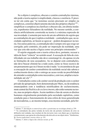 Se o objeto é complexo, obscuro e contém contradições internas,
não pode a teoria aspirar à simplicidade, clareza e coerência. É preci-
so ter em conta que “se teoremas sociais precisam ser simples ou
complexos, constitui objetivamente decisão dos próprios objetos”20 –
simplificar o complexo ou clarificar o obscuro são, em última instân-
cia, expedientes falseadores da realidade. No mesmo sentido, a coe-
rência artificialmente construída na teoria é a máxima expressão de
sua inverdade: é somente por meio de um ato arbitrário do sujeito que
as contradições de que é repleta a realidade – contradições que, na so-
ciedade capitalista, só fazem se agravar – podem desaparecer na teo-
ria. Em outras palavras, a contradição não é sempre erro que exige ser
corrigido; pelo contrário, ela pode ser imposição da realidade, uma
vez que esta não aceita a lógica como seu princípio estruturador.21
     O sujeito engajado com a teoria crítica deve, portanto, recusar a
idéia de fazer “ciência” no sentido usual. A acusação de falta de cien-
tificidade em seu trabalho não deve constrangê-lo: ela apenas revela
as limitações de seus acusadores. Ao se deparar com contradições,
não deve buscar eliminá-las a todo custo, como se fosse escravo de
um pensamento que ou é linear ou não é nada: “a circunstância de que
a concepção do caráter contraditório da realidade social não sabota o
conhecimento desta e não o entrega ao acaso reside na possibilidade
de entender a contradição como necessária e, com isso, ampliar a racio-
nalidade até ela”.22
     Contradições como a do caráter social da produção com o caráter
privado da apropriação, bem demonstrada por Marx, ou da tendência
emancipadora com a tendência mistificadora do esclarecimento,
mote central da Dialética do esclarecimento, não estão somente na teo-
ria, mas no próprio objeto. Assim também o fato de serem os direitos
humanos originalmente postulados pela sociedade capitalista, como
condição para o funcionamento de uma esfera de troca generalizada
de mercadorias, e, ao mesmo tempo, essa mesma sociedade, pela for-

20
   Adorno, T. Introdução à controvérsia sobre o positivismo na sociologia alemã. p. 239.
21
   “As contradições das partes isoladas da teoria não são portanto resultantes de erros ou
definições mal cuidadas, mas resultam do fato da teoria visar a um objeto que se transforma
constantemente e que apesar do esfacelamento não deixa de ser um objeto único.” Horkheimer,
M. Teoria tradicional e teoria crítica. p. 152.
22
   Adorno, T. Sobre a lógica das ciências sociais. p. 49.


12
 