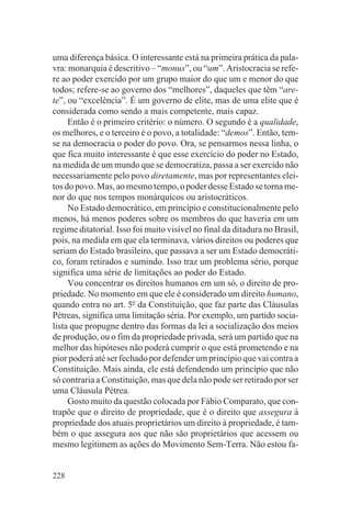 uma diferença básica. O interessante está na primeira prática da pala-
vra: monarquia é descritivo – “monus”, ou “um”. Aristocracia se refe-
re ao poder exercido por um grupo maior do que um e menor do que
todos; refere-se ao governo dos “melhores”, daqueles que têm “are-
te”, ou “excelência”. É um governo de elite, mas de uma elite que é
considerada como sendo a mais competente, mais capaz.
     Então é o primeiro critério: o número. O segundo é a qualidade,
os melhores, e o terceiro é o povo, a totalidade: “demos”. Então, tem-
se na democracia o poder do povo. Ora, se pensarmos nessa linha, o
que fica muito interessante é que esse exercício do poder no Estado,
na medida de um mundo que se democratiza, passa a ser exercido não
necessariamente pelo povo diretamente, mas por representantes elei-
tos do povo. Mas, ao mesmo tempo, o poder desse Estado se torna me-
nor do que nos tempos monárquicos ou aristocráticos.
     No Estado democrático, em princípio e constitucionalmente pelo
menos, há menos poderes sobre os membros do que haveria em um
regime ditatorial. Isso foi muito visível no final da ditadura no Brasil,
pois, na medida em que ela terminava, vários direitos ou poderes que
seriam do Estado brasileiro, que passava a ser um Estado democráti-
co, foram retirados e sumindo. Isso traz um problema sério, porque
significa uma série de limitações ao poder do Estado.
     Vou concentrar os direitos humanos em um só, o direito de pro-
priedade. No momento em que ele é considerado um direito humano,
quando entra no art. 5o da Constituição, que faz parte das Cláusulas
Pétreas, significa uma limitação séria. Por exemplo, um partido socia-
lista que propugne dentro das formas da lei a socialização dos meios
de produção, ou o fim da propriedade privada, será um partido que na
melhor das hipóteses não poderá cumprir o que está prometendo e na
pior poderá até ser fechado por defender um princípio que vai contra a
Constituição. Mais ainda, ele está defendendo um princípio que não
só contraria a Constituição, mas que dela não pode ser retirado por ser
uma Cláusula Pétrea.
     Gosto muito da questão colocada por Fábio Comparato, que con-
trapõe que o direito de propriedade, que é o direito que assegura à
propriedade dos atuais proprietários um direito à propriedade, é tam-
bém o que assegura aos que não são proprietários que acessem ou
mesmo legitimem as ações do Movimento Sem-Terra. Não estou fa-


228
 