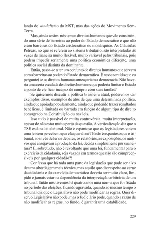 lando do vandalismo do MST, mas das ações do Movimento Sem-
Terra.
     Mas, ainda assim, nós temos direitos humanos que vão construin-
do uma série de barreiras ao poder do Estado democrático e que não
eram barreiras do Estado aristocrático ou monárquico. As Cláusulas
Pétreas, no que se referem ao sistema tributário, são interpretadas às
vezes de maneira muito flexível, muito variável pelos tribunais, pois
podem impedir seriamente uma política econômica diferente, uma
política social distinta da dominante.
     Então, passa-se a ter um conjunto de direitos humanos que servem
como barreiras ao poder do Estado democrático. É nesse sentido que eu
perguntei se os direitos humanos ameaçariam a democracia. Não have-
ria uma certa escalada de direitos humanos que poderia limitar o Estado
a ponto de ele ficar incapaz de cumprir com suas tarefas?
     Se quisermos discutir a política brasileira atual, poderemos dar
exemplos disso, exemplos de atos de que uma determinada política,
ainda que apoiada popularmente, ainda que podendo trazer resultados
benéficos, é limitada ou barrada em função de algum tipo de direito
consagrado na Constituição ou nas leis.
     Isso tudo é passível de muita controvérsia, muita interpretação,
apesar de não estar muito perto da questão. A verticalização diz que o
TSE está na lei eleitoral. Não é espantoso que os legisladores votem
uma lei sem perceber o que ela quer dizer? E não é espantoso que o tri-
bunal, ao invés de ler os debates, os relatórios, as exposições, os moti-
vos que ensejavam a produção da lei, decida simplesmente por sua lei-
tura? E, sobretudo, não é revoltante que uma lei, fundamental para o
exercício da cidadania, seja vazada em termos que não são compreen-
síveis por qualquer cidadão?!
     Confesso que há toda uma parte da legislação que pode ser alvo
de uma abordagem mais técnica, mas aquilo que diz respeito ao cerne
da cidadania e do exercício democrático deveria ser muito claro, lím-
pido e jamais estar na dependência da interpretação arbitrária de um
tribunal. Então nós tivemos há quatro anos uma norma que foi fixada
no período das eleições, ficando agravada, quando ao mesmo tempo o
tribunal diz que o Legislativo não pode modificar as regras. Quer di-
zer, o Legislativo não pode, mas o Judiciário pode, quando a razão de
não modificar as regras, no fundo, é garantir uma estabilidade.


                                                                     229
 