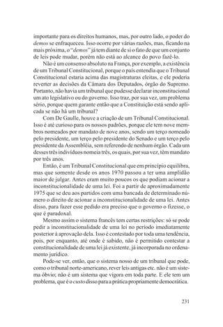 importante para os direitos humanos, mas, por outro lado, o poder do
demos se enfraqueceu. Isso ocorre por várias razões, mas, ficando na
mais próxima, o “demos” já tem diante de si o fato de que um conjunto
de leis pode mudar, porém não está ao alcance do povo fazê-lo.
    Não é um consenso absoluto na França, por exemplo, a existência
de um Tribunal Constitucional, porque o país entendia que o Tribunal
Constitucional estaria acima das magistraturas eleitas, e ele poderia
reverter as decisões da Câmara dos Deputados, órgão do Supremo.
Portanto, não havia um tribunal que pudesse declarar inconstitucional
um ato legislativo ou do governo. Isso traz, por sua vez, um problema
sério, porque quem garante então que a Constituição está sendo apli-
cada se não há um tribunal?
    Com De Gaulle, houve a criação de um Tribunal Constitucional.
Isso é até curioso para os nossos padrões, porque ele tem nove mem-
bros nomeados por mandato de nove anos, sendo um terço nomeado
pelo presidente, um terço pelo presidente do Senado e um terço pelo
presidente da Assembléia, sem referendo de nenhum órgão. Cada um
desses três indivíduos nomeia três, os quais, por sua vez, têm mandato
por três anos.
    Então, é um Tribunal Constitucional que em princípio equilibra,
mas que somente desde os anos 1970 passou a ter uma amplidão
maior de julgar. Antes eram muito poucos os que podiam acionar a
inconstitucionalidade de uma lei. Foi a partir de aproximadamente
1975 que se deu aos partidos com uma bancada de determinado nú-
mero o direito de acionar a inconstitucionalidade de uma lei. Antes
disso, para fazer esse pedido era preciso que o governo o fizesse, o
que é paradoxal.
    Mesmo assim o sistema francês tem certas restrições: só se pode
pedir a inconstitucionalidade de uma lei no período imediatamente
posterior à aprovação dela. Isso é contestado por toda uma tendência,
pois, por enquanto, até onde é sabido, não é permitido contestar a
constitucionalidade de uma lei já existente, já incorporada no ordena-
mento jurídico.
    Pode-se ver, então, que o sistema nosso de um tribunal que pode,
como o tribunal norte-americano, rever leis antigas etc. não é um siste-
ma óbvio; não é um sistema que vigora em toda parte. E ele tem um
problema, que é o custo disso para a prática propriamente democrática.


                                                                    231
 