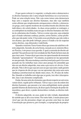 O que quero colocar é o seguinte: a relação entre a democracia e
os direitos humanos não é uma relação harmônica necessariamente.
Pode ser uma relação tensa. Não vejo como temos uma democracia
hoje sem o respeito aos direitos humanos, mas não vejo também
como afirmar que simplesmente enriquecemos o direito, a democra-
cia grega, com o aporte moderno do reconhecimento dos direitos dos
indivíduos e de coletividades. As duas coisas podem se contrapor, e
se contrapõem na medida exata em que os direitos humanos são limi-
tes às soberanias dos Estados. Talvez o cerne seja este; seja estipular
que o Estado soberano conheça, porém, certos limites, certas proibi-
ções que não pode violar. E havendo essas proibições que não estão a
seu alcance, que não pode infringir, passa o Estado a ter de respeitar
certos direitos, cuja dimensão é indefinida.
     Quando o ministro Tarso Genro disse que temos de redefinir o di-
reito adquirido, fazendo, de certa forma, menção ao ex-ministro Bres-
ser Pereira, é um pouco essa questão. E qual a extensão do direito ad-
quirido? Sou professor da Universidade de São Paulo há bem mais do
que cinco anos. Vamos dizer que estou me aproximando do momento
chamado “aposentadoria”. No entanto, eu poderia ter me aposentado
no ano passado. Há uma mudança constitucional pela qual o Governo
passado me fez trabalhar mais cinco anos porque foi entendido que
não era um direito adquirido, mas uma expectativa de direito. Com-
plicado. Não é obvio que seja um caso ou que seja outro; nada garante
que às vésperas do dia em que vou me aposentar não surja uma outra
mudança constitucional me dando mais cinco, 10, 20 anos de traba-
lho. Quando se trabalha com algo que se gosta, isso não é desespera-
dor, mas é um elemento complicado.
     Então, há uma série de elementos que dizem respeito ao universo,
vamos dizer, regido pelos tribunais. Talvez seja o caso da ordem dos
direitos humanos, que passam a ter uma ambigüidade muito grande
quando falamos de democracia, de dizer qual a limitação do poder de-
mocrático, quer dizer, o poder democrático violado, os direitos indi-
viduais.
     O direito adquirido, no caso, pode ter sido violado, dependendo
do sentido que se dê a esse termo. Por outro lado, é muito pouco pro-
vável que um dia possamos eleger um governo com base na atual
Constituição que promova, por exemplo, a expropriação da proprie-


232
 