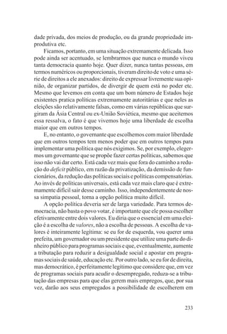 dade privada, dos meios de produção, ou da grande propriedade im-
produtiva etc.
     Ficamos, portanto, em uma situação extremamente delicada. Isso
pode ainda ser acentuado, se lembrarmos que nunca o mundo viveu
tanta democracia quanto hoje. Quer dizer, nunca tantas pessoas, em
termos numéricos ou proporcionais, tiveram direito de voto e uma sé-
rie de direitos a ele anexados: direito de expressar livremente sua opi-
nião, de organizar partidos, de divergir de quem está no poder etc.
Mesmo que levemos em conta que um bom número de Estados hoje
existentes pratica políticas extremamente autoritárias e que neles as
eleições são relativamente falsas, como em várias repúblicas que sur-
giram da Ásia Central ou ex-União Soviética, mesmo que aceitemos
essa ressalva, o fato é que vivemos hoje uma liberdade de escolha
maior que em outros tempos.
     E, no entanto, o governante que escolhemos com maior liberdade
que em outros tempos tem menos poder que em outros tempos para
implementar uma política que nós exigimos. Se, por exemplo, eleger-
mos um governante que se propõe fazer certas políticas, sabemos que
isso não vai dar certo. Está cada vez mais que fora do caminho a redu-
ção do deficit público, em razão da privatização, da demissão de fun-
cionários, da redução das políticas sociais e políticas compensatórias.
Ao invés de políticas universais, está cada vez mais claro que é extre-
mamente difícil sair desse caminho. Isso, independentemente de nos-
sa simpatia pessoal, torna a opção política muito difícil.
     A opção política deveria ser de larga variedade. Para termos de-
mocracia, não basta o povo votar, é importante que ele possa escolher
efetivamente entre dois valores. Eu diria que o essencial em uma elei-
ção é a escolha de valores, não a escolha de pessoas. A escolha de va-
lores é inteiramente legítima: se eu for de esquerda, vou querer uma
prefeita, um governador ou um presidente que utilize uma parte do di-
nheiro público para programas sociais e que, eventualmente, aumente
a tributação para reduzir a desigualdade social e apostar em progra-
mas sociais de saúde, educação etc. Por outro lado, se eu for de direita,
mas democrático, é perfeitamente legítimo que considere que, em vez
de programas sociais para acudir o desempregado, reduza-se a tribu-
tação das empresas para que elas gerem mais empregos, que, por sua
vez, darão aos seus empregados a possibilidade de escolherem em


                                                                     233
 