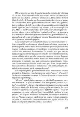 Dê-se também um jeito de manter a escolha popular, do valor que
ela encarna. Esse assunto é muito importante, levado em conta o que
aconteceu na América Latina nos últimos anos. Houve mais de meia
dúzia de chefes de Estados que foram destituídos do poder sem ser pe-
las vias eleitorais. Foi o que aconteceu com De LaRua na Argentina,
dois presidentes da Bolívia, se não estou enganado, um presidente do
Brasil. Apenas Chaves diminuiu esse número, pois houve um plebis-
cito. Mas, se não tivesse havido o plebiscito, se a Constituição vene-
zuelana não previsse o plebiscito, é possível que Chaves se somasse a
esse número de destituídos por um clamor difuso, por uma série de re-
clamações e talvez até por ações de tribunal de parlamento mas que
não expressam a vontade popular.
     Esse número elevado indica também que não necessariamente to-
dos esses políticos violaram a lei ou fizeram algo que merecesse a
perda do poder. Indica muito mais claramente que esses políticos não
tiveram condições, dadas as circunstâncias econômicas e sociais, de
realizar suas promessas de campanha. E a maneira pela qual a socie-
dade conseguiu se livrar de cada um deles foi encontrando uma saída,
e uma saída jurídica, que não conseguiu encontrar no caso do presi-
dente do Peru, detentor de menos de 10% de popularidade e que está
encerrando o mandato, mas que outros países encontraram. Então,
esse é outro ponto que é muito inquietante, quer dizer, em que medida
nossa valorização dos direitos humanos não vem junto com certa des-
valorização nossa do que é o poder do povo?
     Um segundo ponto que também tem a sua importância, e talvez
apimente a discussão, é se efetivamente temos “demos” e “cracia”.
Creio que esses dois termos que definem a democracia entraram em
xeque faz algum tempo.
     “Demos”, quando falamos em grego, não há diferença entre o ter-
mo “atenienses” e “povo de Atenas”. Em português há; quando se fa-
lam “os paulistas”, está-se a referir às pessoas que moram, nasceram e
vivem em São Paulo. Refiro-me a uma população, mas não lhe estou
atribuindo a condição de sujeito político de forma alguma. Talvez em
um caso ou em outro eu lhe atribua essa qualidade; ao falar “o povo
paulista” ou “o povo brasileiro” é diferente. Esse aspecto é curioso,
pois em Atenas, no grego, o coletivo é um sujeito político, enquanto,
para nós, o coletivo não é necessariamente um sujeito político. Ele
pode ser simplesmente uma soma de indivíduos.

                                                                  235
 