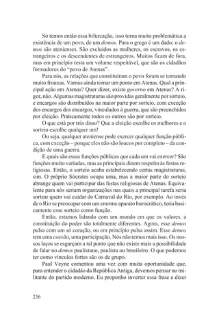 Só temos então essa bifurcação, isso torna muito problemática a
existência de um povo, de um demos. Para o grego é um dado; o de-
mos são atenienses. São excluídos as mulheres, os escravos, os es-
trangeiros e os descendentes de estrangeiros. Muitos ficam de fora,
mas em princípio resta um volume respeitável, que são os cidadãos
formadores do “povo de Atenas”.
     Para nós, as relações que constituíram o povo foram se tornando
muito frouxas. Vamos ainda tomar um ponto em Atenas. Qual a prin-
cipal ação em Atenas? Quer dizer, existe governo em Atenas? A ri-
gor, não. Algumas magistraturas são providas geralmente por sorteio,
e encargos são distribuídos na maior parte por sorteio, com exceção
dos encargos dos encargos, vinculados à guerra, que são preenchidos
por eleição. Praticamente todos os outros são por sorteio.
     O que está por trás disso? Que a eleição escolhe os melhores e o
sorteio escolhe qualquer um!
     Ou seja, qualquer ateniense pode exercer qualquer função públi-
ca, com exceção – porque eles não são loucos por completo – da con-
dição de uma guerra.
     E quais são essas funções públicas que cada um vai exercer? São
funções muito variadas, mas as principais dizem respeito às festas re-
ligiosas. Então, o sorteio acaba estabelecendo certas magistraturas,
sim. O próprio Sócrates ocupa uma, mas a maior parte do sorteio
abrange quem vai participar das festas religiosas de Atenas. Equiva-
lente para nós seriam organizações nas quais a principal tarefa seria
sortear quem vai cuidar do Carnaval do Rio, por exemplo. Ao invés
de o Rio se preocupar com um enorme aparato burocrático, teria basi-
camente esse sorteio como função.
     Então, estamos lidando com um mundo em que os valores, a
constituição do poder são totalmente diferentes. Agora, esse demos
pulsa com um só coração, ou em princípio pulsa assim. Esse demos
tem uma coesão, uma participação. Nós não temos mais isso. Os nos-
sos laços se esgarçam a tal ponto que não existe mais a possibilidade
de falar no demos paulistano, paulista ou brasileiro. O que podemos
ter como vínculos fortes são os de grupo.
     Paul Veyne comentou uma vez com muita oportunidade que,
para entender o cidadão da República Antiga, devemos pensar no mi-
litante do partido moderno. Eu proponho inverter essa frase e dizer


236
 