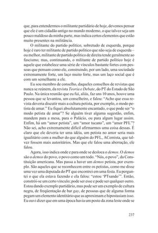 que, para entendermos o militante partidário de hoje, devemos pensar
que ele é um cidadão antigo no mundo moderno, o que talvez seja um
pouco maldoso da minha parte, mas indica certos elementos que estão
muito presentes na militância.
     O militante do partido político, sobretudo de esquerda, porque
hoje é raro ter militante de partido político que não seja de esquerda –
ou melhor, militante de partido político de direita tende geralmente ao
fascismo; mas, continuando, o militante de partido político hoje é
aquele que estabelece uma série de vínculos bastante fortes com pes-
soas que pensam como ele, construindo, por um lado, uma sociedade
extremamente forte, um laço muito forte, mas um laço social que é
com um semelhante a ele.
     Eu sou membro de conselho, daqueles conselhos de revistas que
nunca se reúnem, da revista Teoria e Debate, do PT do Estado de São
Paulo. Na única reunião que eu fui, aliás, faz uns 10 anos, houve uma
pessoa que se levantou, um conselheiro, e falou: “Acho que essa re-
vista deveria discutir mais a cultura petista, por exemplo, o modo pe-
tista de amar.” Eu fiquei absolutamente encantado, o que pode ser “o
modo petista de amar”? Se alguém tiver alguma sugestão, enfim,
mandem para a mesa, para o Palácio, ou para algum lugar assim.
Enfim, há um “amor petista”, um “amor tucano”, um “amor PFL”?
Não sei, acho extremamente difícil afirmarmos uma coisa dessas. É
claro que ele deveria ter uma idéia, um petista no amor seria mais
igualitário com a mulher do que alguém do PFL, ACemista, que tal-
vez fossem mais autoritários. Mas que ele falou uma aberração, ele
falou.
     Agora, isso indica onde e para onde se desloca o demos. O demos
são o demos do povo, o povo como um todo. “Nós, o povo”, da Cons-
tituição americana. Mas passa a haver um demos petista, por exem-
plo. São aqueles que se reconhecem entre os petistas, como me disse
uma vez uma deputada do PT que encontrei em uma festa. Eu pergun-
tei o que ela estava fazendo e ela falou: “estou ‘PTsando’”. Então,
constrói-se um certo vínculo; pode ser esse e pode ser qualquer outro.
Estou dando exemplo partidário, mas pode ser um exemplo de cultura
negra, de freqüentação de bar gay, de pessoas que de alguma forma
pegam um elemento identitário que as aproximam e hipostasiam isso.
Eu ouvi dizer que em uma época havia um posto da zona leste onde se


                                                                    237
 