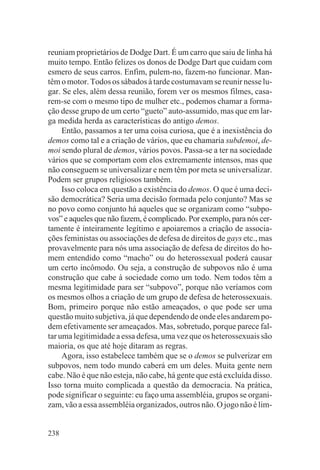 reuniam proprietários de Dodge Dart. É um carro que saiu de linha há
muito tempo. Então felizes os donos de Dodge Dart que cuidam com
esmero de seus carros. Enfim, pulem-no, fazem-no funcionar. Man-
têm o motor. Todos os sábados à tarde costumavam se reunir nesse lu-
gar. Se eles, além dessa reunião, forem ver os mesmos filmes, casa-
rem-se com o mesmo tipo de mulher etc., podemos chamar a forma-
ção desse grupo de um certo “gueto” auto-assumido, mas que em lar-
ga medida herda as características do antigo demos.
     Então, passamos a ter uma coisa curiosa, que é a inexistência do
demos como tal e a criação de vários, que eu chamaria subdemoi, de-
moi sendo plural de demos, vários povos. Passa-se a ter na sociedade
vários que se comportam com elos extremamente intensos, mas que
não conseguem se universalizar e nem têm por meta se universalizar.
Podem ser grupos religiosos também.
     Isso coloca em questão a existência do demos. O que é uma deci-
são democrática? Seria uma decisão formada pelo conjunto? Mas se
no povo como conjunto há aqueles que se organizam como “subpo-
vos” e aqueles que não fazem, é complicado. Por exemplo, para nós cer-
tamente é inteiramente legítimo e apoiaremos a criação de associa-
ções feministas ou associações de defesa de direitos de gays etc., mas
provavelmente para nós uma associação de defesa de direitos do ho-
mem entendido como “macho” ou do heterossexual poderá causar
um certo incômodo. Ou seja, a construção de subpovos não é uma
construção que cabe à sociedade como um todo. Nem todos têm a
mesma legitimidade para ser “subpovo”, porque não veríamos com
os mesmos olhos a criação de um grupo de defesa de heterossexuais.
Bom, primeiro porque não estão ameaçados, o que pode ser uma
questão muito subjetiva, já que dependendo de onde eles andarem po-
dem efetivamente ser ameaçados. Mas, sobretudo, porque parece fal-
tar uma legitimidade a essa defesa, uma vez que os heterossexuais são
maioria, os que até hoje ditaram as regras.
     Agora, isso estabelece também que se o demos se pulverizar em
subpovos, nem todo mundo caberá em um deles. Muita gente nem
cabe. Não é que não esteja, não cabe, há gente que está excluída disso.
Isso torna muito complicada a questão da democracia. Na prática,
pode significar o seguinte: eu faço uma assembléia, grupos se organi-
zam, vão a essa assembléia organizados, outros não. O jogo não é lim-


238
 