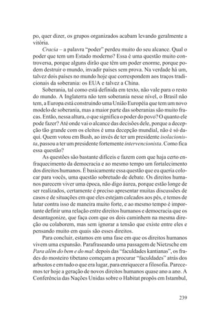po, quer dizer, os grupos organizados acabam levando geralmente a
vitória.
     Cracia – a palavra “poder” perdeu muito do seu alcance. Qual o
poder que tem um Estado moderno? Essa é uma questão muito con-
troversa, porque alguns dirão que têm um poder enorme, porque po-
dem destruir o mundo, invadir países sem prova. Na verdade há um,
talvez dois países no mundo hoje que correspondem aos traços tradi-
cionais da soberania: os EUA e talvez a China.
     Soberania, tal como está definida em texto, não vale para o resto
do mundo. A Inglaterra não tem soberania nesse nível, o Brasil não
tem, a Europa está construindo uma União Européia que tem um novo
modelo de soberania, mas a maior parte das soberanias são muito fra-
cas. Então, nessa altura, o que significa o poder do povo? O quanto ele
pode fazer? Até onde vai o alcance das decisões dele, porque a decep-
ção tão grande com os eleitos é uma decepção mundial, não é só da-
qui. Quem votou em Bush, ao invés de ter um presidente isolacionis-
ta, passou a ter um presidente fortemente intervencionista. Como fica
essa questão?
     As questões são bastante difíceis e fazem com que haja certo en-
fraquecimento da democracia e ao mesmo tempo um fortalecimento
dos direitos humanos. É basicamente essa questão que eu queria colo-
car para vocês, uma questão sobretudo de debate. Os direitos huma-
nos parecem viver uma época, não digo áurea, porque estão longe de
ser realizados, certamente é preciso apresentar muitas discussões de
casos e de situações em que eles estejam calcados aos pés, e temos de
lutar contra isso de maneira muito forte, e ao mesmo tempo é impor-
tante definir uma relação entre direitos humanos e democracia que os
desantagonize, que faça com que os dois caminhem na mesma dire-
ção ou colaborem, mas sem ignorar a tensão que existe entre eles e
pensando muito em quais são esses direitos.
     Para concluir, estamos em uma fase em que os direitos humanos
vivem uma expansão. Parafraseando uma passagem de Nietzsche em
Para além do bem e do mal: depois das “faculdades kantianas”, os fra-
des do mosteiro tibetano começam a procurar “faculdades” atrás dos
arbustos e em tudo o que era lugar, para enriquecer a filosofia. Parece-
mos ter hoje a geração de novos direitos humanos quase ano a ano. A
Conferência das Nações Unidas sobre o Habitat propôs em Istambul,


                                                                    239
 