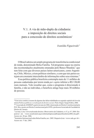 V.1. A via de mão-dupla da cidadania:
               a imposição de direitos sociais
          para a concessão de direitos econômicos*

                                                              Ivanilda Figueiredo**




    O Brasil adotou um amplo programa de transferência condicional
de renda, denominado Bolsa Família. Tal programa segue na esteira
das recomendações atualmente emanadas pelo Banco Mundial,1 que
tem feito com que diversos países latino-americanos, como Argenti-
na, Chile, México, criem políticas similares, e com que tais países es-
tejam em constante intercâmbio de informações sobre seus sistemas.2
    Essa política pública brasileira contempla mais de 11 milhões de
pessoas cadastradas por terem renda per capita inferior a R$ 120,00
reais mensais. Vale ressaltar que, como o programa é direcionado à
família, e não ao indivíduo, o benefício atinge hoje mais 30 milhões
de pessoas.


* Este texto contém o resumo de algumas das idéias trabalhadas no segundo capítulo do livro da
autora Políticas públicas e a realização de direitos sociais. Porto Alegre: Sergio Fabris, 2006.
** Associada da ANDHEP a partir de maio de 2006, doutoranda em Direito Constitucional pela
PUC-Rio, mestre em Direito Constitucional pela UFPE e professora licenciada da Faculdade de
Direito de Caruaru.
1
  Lavinas, Lena. Universalizando direitos. Observatório da Cidadania, n. 67, p. 67, 2004. Dis-
ponível em: <www.socialwatch.org/es/informeImpreso/pdfs/panorbrasileiroe2004_bra.pdf>.
Acesso em: 20 jan. 2006.
2
  Seminário Internacional sobre Bolsa Família, nov. 2005. Disponível em: <www.mds.gov.br>.
Acesso em: 1o dez. 2005.


                                                                                           243
 