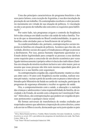 Uma das principais características do programa brasileiro e dos
seus pares latinos, com exceção da Argentina, é sua desvinculação da
prestação de um trabalho. Os contemplados recebem o valor pecuniá-
rio meramente em virtude de sua situação de pobreza. A vinculação
ou não a um posto de trabalho não está entre os requisitos para habili-
tação.3
     Por outro lado, tais programas exigem o controle da freqüência
letiva das crianças em idade escolar e da saúde de toda a família. Tra-
ta-se do que se denominada no Brasil condicionalidades, às quais as
famílias estão atreladas para se beneficiarem de tal política.
     As condicionalidades são, portanto, contraprestações sociais im-
postas às famílias em situação de pobreza. Acontece que elas são, em
verdade, direitos sociais dos quais o Estado passa a obrigar as pessoas
a desfrutarem. Por isso, parece bastante importante questionar se o
Estado detém legitimidade para compelir as pessoas a esse desfrute
como requisito para a concessão de um direito econômico por vezes
ligado intrinsecamente à própria sobrevivência dos indivíduos (famí-
lias em situação de miséria recebem inclusive um valor maior, pois se
assume que essas pessoas não têm nem mesmo capacidade para ali-
mentar-se e a sua família com segurança).
     As contraprestações exigidas são, especificamente: manter as crian-
ças entre sete e 16 anos com freqüência escolar assídua, realizar exa-
mes pré-natais, vacinar a prole de acordo com os prazos e intervalos ar-
bitrados pelo Ministério da Saúde no cartão de vacinação, participar de
programas de segurança alimentar e receber os agentes de saúde.
     Ora, o comprometimento com a saúde, a educação e a nutrição
das crianças e adolescentes é uma responsabilidade da família, da so-
ciedade e do Estado, de acordo com o disposto na Constituição Fede-
ral.4 Além disso, são contraprestações que podem ser exigidas de pes-
soas pertencentes a qualquer classe social.
     Há formas universais de transferência de rendas exaltadas por
respeitados autores que admitem a imposição de certos direitos, como
a de enviar os filhos à escola, destacando que seria justo ajudar os pais

3
  Silva, Maria Ozanira da Silva e; Yazbek, Maria Carmelita; Giovanni. Geraldo de. A política
brasileira no século XXI: a prevalência dos programas de transferência de renda. São Paulo:
Cortez, 2004. p. 36.
4
  Vide Título VIII da Constituição Federal de 1988.


244
 