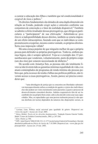 a custear a educação dos filhos e também que tal condicionalidade é
exigível de ricos e pobres.5
     Os direitos fundamentais são dotados de uma dupla dimensão em
relação ao Estado, podendo exigir ações e omissões conforme sua
conjuntura de concreção e o fator de realidade disponível.6 Também
se admite o efeito irradiador dessas prerrogativas, que obriga os parti-
culares a “participarem” de sua efetivação.7 Admitindo-se ipsis
litteris a indisponibilidade desses direitos, também se estaria impon-
do um efeito intracorpóreo, fazendo com que os indivíduos se com-
prometessem a respeitar, mesmo contra vontade, os próprios direitos.
Seria essa imposição válida?
     Há uma crença popular de que ninguém melhor do que a própria
pessoa para defender as próprias prerrogativas. Todavia, embora pa-
reça lógico, não é sempre aplicável. Veja-se o exemplo dos 15 per-
nambucanos que venderam, voluntariamente, parte do próprio corpo
(um dos rins) por estarem necessitando de dinheiro.8
     De acordo com Amartya Sen, as pessoas não são totalmente li-
vres se não tiverem tido as garantias mínimas à qualidade de vida, e os
atuais contemplados de programas de renda mínima são pessoas po-
bres que, pela escassez de renda e falhas nas políticas públicas, não ti-
veram acesso a essas prerrogativas. Assim, parece ser preciso consi-
derar que:

              “uma abordagem de justiça que se concentra em liberdades substanti-
         vas inescapavelmente enfoca a condição de agente e o juízo dos indivíduos;
         eles não podem ser vistos meramente como pacientes a quem o processo de
         desenvolvimento concederá direitos. Adultos responsáveis têm de ser in-
         cumbidos de seu próprio bem-estar; cabe a eles decidir como usar suas capa-
         cidades. Mas, as capacidades que uma pessoa realmente possui (e não ape-
         nas desfruta em teoria) dependem da natureza das disposições sociais, as



5
   Lavinas, Lena. Política social universal para igualdade de gênero. Disponível em:
<www.rits.org.br>. Acesso em: 22 jul. 2005.
6
  Alexy, Robert. Teoría de los derechos fundamentales. Tradução Ernesto Garzón Valdés.
Madri: Centro de Estúdios Constitucionales, 2002. p. 247-266.
7
  Idem. Ibidem. p. 506.
8
  TJPE. Ação Penal no 2004.83.00.1511-2, 13a Vara da Justiça Federal de Pernambuco. Decisão
absolutória publicada no Diário da Justiça de 7.10.2004. Disponível em: <www.jfpe.gov.br/
principal.html>. Acesso em: 25 mar. 2005.


                                                                                      245
 