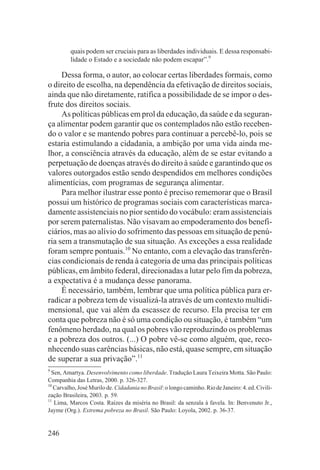 quais podem ser cruciais para as liberdades individuais. E dessa responsabi-
         lidade o Estado e a sociedade não podem escapar”.9

     Dessa forma, o autor, ao colocar certas liberdades formais, como
o direito de escolha, na dependência da efetivação de direitos sociais,
ainda que não diretamente, ratifica a possibilidade de se impor o des-
frute dos direitos sociais.
     As políticas públicas em prol da educação, da saúde e da seguran-
ça alimentar podem garantir que os contemplados não estão receben-
do o valor e se mantendo pobres para continuar a percebê-lo, pois se
estaria estimulando a cidadania, a ambição por uma vida ainda me-
lhor, a consciência através da educação, além de se estar evitando a
perpetuação de doenças através do direito à saúde e garantindo que os
valores outorgados estão sendo despendidos em melhores condições
alimentícias, com programas de segurança alimentar.
     Para melhor ilustrar esse ponto é preciso rememorar que o Brasil
possui um histórico de programas sociais com características marca-
damente assistenciais no pior sentido do vocábulo: eram assistenciais
por serem paternalistas. Não visavam ao empoderamento dos benefi-
ciários, mas ao alívio do sofrimento das pessoas em situação de penú-
ria sem a transmutação de sua situação. As exceções a essa realidade
foram sempre pontuais.10 No entanto, com a elevação das transferên-
cias condicionais de renda à categoria de uma das principais políticas
públicas, em âmbito federal, direcionadas a lutar pelo fim da pobreza,
a expectativa é a mudança desse panorama.
     É necessário, também, lembrar que uma política pública para er-
radicar a pobreza tem de visualizá-la através de um contexto multidi-
mensional, que vai além da escassez de recurso. Ela precisa ter em
conta que pobreza não é só uma condição ou situação, é também “um
fenômeno herdado, na qual os pobres vão reproduzindo os problemas
e a pobreza dos outros. (...) O pobre vê-se como alguém, que, reco-
nhecendo suas carências básicas, não está, quase sempre, em situação
de superar a sua privação”.11
9
  Sen, Amartya. Desenvolvimento como liberdade. Tradução Laura Teixeira Motta. São Paulo:
Companhia das Letras, 2000. p. 326-327.
10
   Carvalho, José Murilo de. Cidadania no Brasil: o longo caminho. Rio de Janeiro: 4. ed. Civili-
zação Brasileira, 2003. p. 59.
11
   Lima, Marcos Costa. Raízes da miséria no Brasil: da senzala à favela. In: Benvenuto Jr.,
Jayme (Org.). Extrema pobreza no Brasil. São Paulo: Loyola, 2002. p. 36-37.


246
 