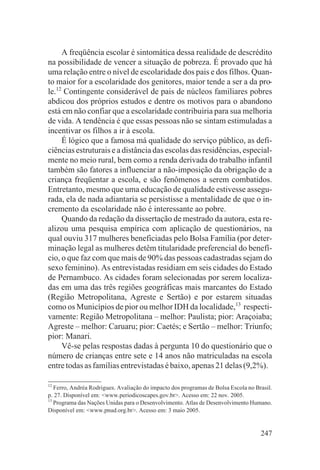 A freqüência escolar é sintomática dessa realidade de descrédito
na possibilidade de vencer a situação de pobreza. É provado que há
uma relação entre o nível de escolaridade dos pais e dos filhos. Quan-
to maior for a escolaridade dos genitores, maior tende a ser a da pro-
le.12 Contingente considerável de pais de núcleos familiares pobres
abdicou dos próprios estudos e dentre os motivos para o abandono
está em não confiar que a escolaridade contribuiria para sua melhoria
de vida. A tendência é que essas pessoas não se sintam estimuladas a
incentivar os filhos a ir à escola.
     É lógico que a famosa má qualidade do serviço público, as defi-
ciências estruturais e a distância das escolas das residências, especial-
mente no meio rural, bem como a renda derivada do trabalho infantil
também são fatores a influenciar a não-imposição da obrigação de a
criança freqüentar a escola, e são fenômenos a serem combatidos.
Entretanto, mesmo que uma educação de qualidade estivesse assegu-
rada, ela de nada adiantaria se persistisse a mentalidade de que o in-
cremento da escolaridade não é interessante ao pobre.
     Quando da redação da dissertação de mestrado da autora, esta re-
alizou uma pesquisa empírica com aplicação de questionários, na
qual ouviu 317 mulheres beneficiadas pelo Bolsa Família (por deter-
minação legal as mulheres detêm titularidade preferencial do benefí-
cio, o que faz com que mais de 90% das pessoas cadastradas sejam do
sexo feminino). As entrevistadas residiam em seis cidades do Estado
de Pernambuco. As cidades foram selecionadas por serem localiza-
das em uma das três regiões geográficas mais marcantes do Estado
(Região Metropolitana, Agreste e Sertão) e por estarem situadas
como os Municípios de pior ou melhor IDH da localidade,13 respecti-
vamente: Região Metropolitana – melhor: Paulista; pior: Araçoiaba;
Agreste – melhor: Caruaru; pior: Caetés; e Sertão – melhor: Triunfo;
pior: Manari.
     Vê-se pelas respostas dadas à pergunta 10 do questionário que o
número de crianças entre sete e 14 anos não matriculadas na escola
entre todas as famílias entrevistadas é baixo, apenas 21 delas (9,2%).

12
   Ferro, Andréa Rodrigues. Avaliação do impacto dos programas de Bolsa Escola no Brasil.
p. 27. Disponível em: <www.periodicoscapes.gov.br>. Acesso em: 22 nov. 2005.
13
   Programa das Nações Unidas para o Desenvolvimento. Atlas de Desenvolvimento Humano.
Disponível em: <www.pnud.org.br>. Acesso em: 3 maio 2005.


                                                                                    247
 