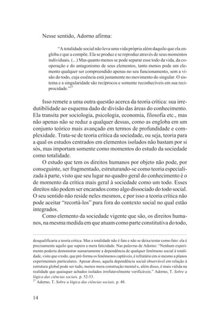 Nesse sentido, Adorno afirma:

               “A totalidade social não leva uma vida própria além daquilo que ela en-
          globa e que a compõe. Ela se produz e se reproduz através de seus momentos
          individuais. (...) Mas quanto menos se pode separar esse todo da vida, da co-
          operação e do antagonismo de seus elementos, tanto menos pode um ele-
          mento qualquer ser compreendido apenas no seu funcionamento, sem a vi-
          são do todo, cuja essência está justamente no movimento do singular. O sis-
          tema e a singularidade são recíprocos e somente reconhecíveis em sua reci-
          procidade.”27

     Isso remete a uma outra questão acerca da teoria crítica: sua irre-
dutibilidade ao esquema dado de divisão das áreas do conhecimento.
Ela transita por sociologia, psicologia, economia, filosofia etc., mas
não apenas não se reduz a qualquer dessas, como as engloba em um
conjunto teórico mais avançado em termos de profundidade e com-
plexidade. Trata-se de teoria crítica da sociedade, ou seja, teoria para
a qual os estudos centrados em elementos isolados não bastam por si
sós, mas importam somente como momentos do estudo da sociedade
como totalidade.
     O estudo que tem os direitos humanos por objeto não pode, por
conseguinte, ser fragmentado, estruturando-se como teoria especiali-
zada à parte, visto que seu lugar no quadro geral do conhecimento é o
de momento da crítica mais geral à sociedade como um todo. Esses
direitos não podem ser encarados como algo dissociado do todo social.
O seu sentido não reside neles mesmos, e por isso a teoria crítica não
pode aceitar “recortá-los” para fora do contexto social no qual estão
integrados.
     Como elemento da sociedade vigente que são, os direitos huma-
nos, na mesma medida em que atuam como parte constitutiva do todo,


desqualificaria a teoria crítica. Mas a totalidade não é fato e não se deixa testar como fato: ela é
precisamente aquilo que supera a mera faticidade. Nas palavras de Adorno: “Nenhum experi-
mento poderia demonstrar sumariamente a dependência de qualquer fenômeno social à totali-
dade, visto que o todo, que pré-forma os fenômenos captáveis, é refratário em si mesmo a planos
experimentais particulares. Apesar disso, aquela dependência social observável em relação à
estrutura global pode ser tudo, menos mera construção mental e, além disso, é mais válida na
realidade que quaisquer achados isolados irrefutavelmente verificáveis.” Adorno, T. Sobre a
lógica das ciências sociais. p. 52-53.
27
   Adorno, T. Sobre a lógica das ciências sociais. p. 48.


14
 