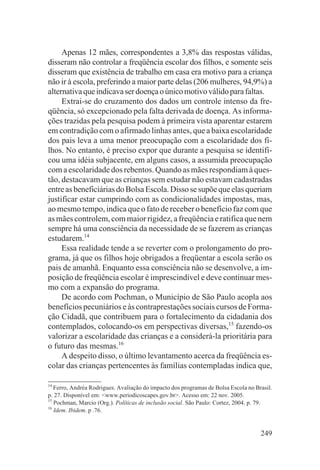 Apenas 12 mães, correspondentes a 3,8% das respostas válidas,
disseram não controlar a freqüência escolar dos filhos, e somente seis
disseram que existência de trabalho em casa era motivo para a criança
não ir à escola, preferindo a maior parte delas (206 mulheres, 94,9%) a
alternativa que indicava ser doença o único motivo válido para faltas.
     Extrai-se do cruzamento dos dados um controle intenso da fre-
qüência, só excepcionado pela falta derivada de doença. As informa-
ções trazidas pela pesquisa podem à primeira vista aparentar estarem
em contradição com o afirmado linhas antes, que a baixa escolaridade
dos pais leva a uma menor preocupação com a escolaridade dos fi-
lhos. No entanto, é preciso expor que durante a pesquisa se identifi-
cou uma idéia subjacente, em alguns casos, a assumida preocupação
com a escolaridade dos rebentos. Quando as mães respondiam à ques-
tão, destacavam que as crianças sem estudar não estavam cadastradas
entre as beneficiárias do Bolsa Escola. Disso se supõe que elas queriam
justificar estar cumprindo com as condicionalidades impostas, mas,
ao mesmo tempo, indica que o fato de receber o benefício faz com que
as mães controlem, com maior rigidez, a freqüência e ratifica que nem
sempre há uma consciência da necessidade de se fazerem as crianças
estudarem.14
     Essa realidade tende a se reverter com o prolongamento do pro-
grama, já que os filhos hoje obrigados a freqüentar a escola serão os
pais de amanhã. Enquanto essa consciência não se desenvolve, a im-
posição de freqüência escolar é imprescindível e deve continuar mes-
mo com a expansão do programa.
     De acordo com Pochman, o Município de São Paulo acopla aos
benefícios pecuniários e às contraprestações sociais cursos de Forma-
ção Cidadã, que contribuem para o fortalecimento da cidadania dos
contemplados, colocando-os em perspectivas diversas,15 fazendo-os
valorizar a escolaridade das crianças e a considerá-la prioritária para
o futuro das mesmas.16
     A despeito disso, o último levantamento acerca da freqüência es-
colar das crianças pertencentes às famílias contempladas indica que,

14
   Ferro, Andréa Rodrigues. Avaliação do impacto dos programas de Bolsa Escola no Brasil.
p. 27. Disponível em: <www.periodicoscapes.gov.br>. Acesso em: 22 nov. 2005.
15
   Pochman, Marcio (Org.). Políticas de inclusão social. São Paulo: Cortez, 2004. p. 79.
16
   Idem. Ibidem. p .76.


                                                                                    249
 