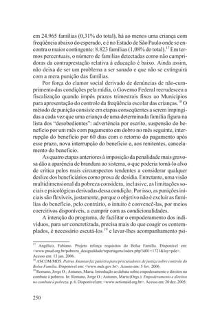 em 24.965 famílias (0,31% do total), há ao menos uma criança com
freqüência abaixo do esperado, e é no Estado de São Paulo onde se en-
contra o maior contingente: 8.823 famílias (1,08% do total).17 Em ter-
mos percentuais, o número de famílias detectadas como não cumpri-
doras da contraprestação relativa à educação é baixo. Ainda assim,
não deixa de ser um problema a ser sanado e que não se extinguirá
com a mera punição das famílias.
     Por força do clamor social derivado de denúncias de não-cum-
primento das condições pela mídia, o Governo Federal recrudesceu a
fiscalização quando impôs prazos trimestrais fixos ao Municípios
para apresentação do controle da freqüência escolar das crianças.18 O
método de punição consiste em etapas conseqüentes a serem impingi-
das a cada vez que uma criança de uma determinada família figura na
lista dos “desobedientes”: advertência por escrito, suspensão do be-
nefício por um mês com pagamento em dobro no mês seguinte, inter-
rupção do benefício por 60 dias com o retorno do pagamento após
esse prazo, nova interrupção do beneficio e, aos renitentes, cancela-
mento do benefício.
     As quatro etapas anteriores à imposição da penalidade mais gravo-
sa dão a aparência de brandura ao sistema, o que poderia torná-lo alvo
de crítica pelos mais circunspectos tendentes a considerar qualquer
deslize dos beneficiários como prova de desídia. Entretanto, uma visão
multidimensional da pobreza considera, inclusive, as limitações so-
ciais e psicológicas derivadas dessa condição. Por isso, as punições ini-
ciais são flexíveis, justamente, porque o objetivo não é excluir as famí-
lias do benefício, pelo contrário, o intuito é convencê-las, por meios
coercitivos disponíveis, a cumprir com as condicionalidades.
     A intenção do programa, de facilitar o empoderamento dos indi-
víduos, para ser concretizada, precisa mais do que coagir os contem-
plados, é necessário escutá-los 19 e levar-lhes acompanhamento psi-

17
    Angélico, Fabiano. Projeto reforça requisitos do Bolsa Família. Disponível em:
<www.pnud.org.br/pobreza_desigualdade/reportagens/index.php?id01=1721&lay=pde>.
Acesso em: 13 jan. 2006.
18
   ASCOM/MDS. Patrus Ananias faz palestra para procuradores de justiça sobre controle do
Bolsa Família. Disponível em: <www.mds.gov.br>. Acesso em: 5 fev. 2006.
19
   Romano, Jorge O.; Antunes, Marta. Introdução ao debate sobre empoderamento e direitos no
combate à pobreza. In: Romano, Jorge O.; Antunes, Marta (Orgs.). Empoderamento e direitos
no combate à pobreza. p. 6. Disponível em: <www.actionaid.org.br>. Acesso em: 20 dez. 2005.


250
 