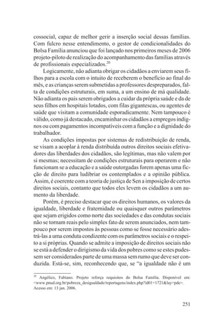 cossocial, capaz de melhor gerir a inserção social dessas famílias.
Com fulcro nesse entendimento, o gestor de condicionalidades do
Bolsa Família anunciou que foi lançado nos primeiros meses de 2006
projeto-piloto de realização do acompanhamento das famílias através
de profissionais especializados.20
     Logicamente, não adianta obrigar os cidadãos a enviarem seus fi-
lhos para a escola com o intuito de receberem o beneficio ao final do
mês, e as crianças serem submetidas a professores despreparados, fal-
ta de condições estruturais, em suma, a um ensino de má qualidade.
Não adianta os pais serem obrigados a cuidar da própria saúde e da de
seus filhos em hospitais lotados, com filas gigantescas, ou agentes de
saúde que visitam a comunidade esporadicamente. Nem tampouco é
válido, como já destacado, encaminhar os cidadãos a empregos indig-
nos ou com pagamentos incompatíveis com a função e a dignidade do
trabalhador.
     As condições impostas por sistemas de redistribuição de renda,
se visam a acoplar à renda distribuída outros direitos sociais efetiva-
dores das liberdades dos cidadãos, são legítimas, mas não valem por
si mesmas; necessitam de condições estruturais para operarem e não
funcionam se a educação e a saúde outorgadas forem apenas uma fic-
ção de direito para ludibriar os contemplados e a opinião pública.
Assim, é coerente com a teoria de justiça de Sen a imposição de certos
direitos sociais, contanto que todos eles levem os cidadãos a um au-
mento da liberdade.
     Porém, é preciso destacar que os direitos humanos, os valores da
igualdade, liberdade e fraternidade ou quaisquer outros parâmetros
que sejam erigidos como norte das sociedades e das condutas sociais
não se tornam reais pelo simples fato de serem anunciados, nem tam-
pouco por serem impostos às pessoas como se fosse necessário ades-
trá-las a uma conduta condizente com os parâmetros sociais e o respei-
to a si próprias. Quando se admite a imposição de direitos sociais não
se está a defender o dirigismo da vida dos pobres como se estes pudes-
sem ser considerados parte de uma massa sem rumo que deve ser con-
duzida. Está-se, sim, reconhecendo que, se “a igualdade não é um
20
  Angélico, Fabiano. Projeto reforça requisitos do Bolsa Família. Disponível em:
<www.pnud.org.br/pobreza_desigualdade/reportagens/index.php?id01=1721&lay=pde>.
Acesso em: 13 jan. 2006.


                                                                           251
 