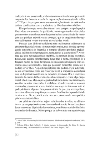 dado, ela é um construído, elaborado convencionalmente pela ação
conjunta dos homens através da organização da comunidade políti-
ca”.21 É preciso proporcionar a sua construção através de ações edu-
cativas condizentes com o acréscimo da liberdade dos cidadãos.
     É imperioso que as escolas tenham uma perspectiva pedagógica
libertadora e um ensino de qualidade, que os agentes de saúde dialo-
guem com os moradores para despertar neles a consciência da vanta-
gem das práticas preventivas às doenças, que os programas de segu-
rança alimentar levem em conta as realidades locais.
     Pessoas com dinheiro suficiente para se alimentar sadiamente se
entopem de junk food não só porque têm pressa, mas porque a propa-
ganda consumista as incentiva a comprar diversos produtos prejudi-
ciais à saúde nos supermercados, restaurantes e lanchonetes.22 Acon-
tece que essa publicidade não é restrita, ela também atinge os pobres.
Então, não adianta simplesmente bater-lhes à porta, ensinando-os a
fazerem pudim de casca de banana, ou qualquer outra iguaria com ali-
mentos antes descartados, mas que possuem nutrientes essenciais e
podem servir-lhes. As políticas públicas não podem erigir a dignida-
de do ser humano como um valor inefável, é imperioso considerar
essa tal dignidade no máximo de espectros possíveis. Ora, o reaprovei-
tamento de cascas, folhas, talos dos alimentos não é, em si, algo preju-
dicial, não é isso. Mas o que se pretende demonstrar é que tais incenti-
vos têm de estar conectados à realidade, têm de considerar o senti-
mento das pessoas ao serem instadas ao reaproveitamento, não se
pode, de forma alguma, lhes passar a idéia de que, por serem pobres,
devem se alimentar daquilo que as outras famílias têm a possibilidade
de descartar. Ou se estará, mais uma vez, construindo uma política
pública assistencialista.
     As práticas educativas, sejam relacionadas à saúde, ao alimen-
tar-se, ou ao próprio desenvolvimento da educação formal, precisam
levar em conta a dignidade dos ouvintes, o ambiente social e histórico
no qual estão insertos. Não é porque os pobres não têm recursos que


21
   Lafer, Celso. A reconstrução dos direitos humanos. São Paulo: Companhia das Letras, 1988.
p. 150.
22
   Valente, Flávio Luiz Schieck. O direito humano à alimentação. In: Lima Jr., Jayme
Benvenuto (Org.). Extrema pobreza no Brasil. São Paulo: Loyola, 2002.


252
 