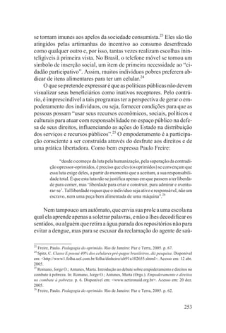 se tornam imunes aos apelos da sociedade consumista.23 Eles são tão
atingidos pelas artimanhas do incentivo ao consumo desenfreado
como qualquer outro e, por isso, tantas vezes realizam escolhas inin-
teligíveis à primeira vista. No Brasil, o telefone móvel se tornou um
símbolo de inserção social, um item de primeira necessidade ao “ci-
dadão participativo”. Assim, muitos indivíduos pobres preferem ab-
dicar de itens alimentares para ter um celular.24
     O que se pretende expressar é que as políticas públicas não devem
visualizar seus beneficiários como inativos receptores. Pelo contrá-
rio, é imprescindível a tais programas ter a perspectiva de gerar o em-
poderamento dos indivíduos, ou seja, fornecer condições para que as
pessoas possam “usar seus recursos econômicos, sociais, políticos e
culturais para atuar com responsabilidade no espaço público na defe-
sa de seus direitos, influenciando as ações do Estado na distribuição
dos serviços e recursos públicos”.25 O empoderamento é a participa-
ção consciente a ser construída através do desfrute aos direitos e de
uma prática libertadora. Como bem expressa Paulo Freire:

               “desde o começo da luta pela humanização, pela superação da contradi-
         ção opressor-oprimidos, é preciso que eles (os oprimidos) se convençam que
         essa luta exige deles, a partir do momento que a aceitam, a sua responsabili-
         dade total. É que esta luta não se justifica apenas em que passem a ter liberda-
         de para comer, mas ‘liberdade para criar e construir, para admirar e aventu-
         rar-se’. Tal liberdade requer que o indivíduo seja ativo e responsável, não um
         escravo, nem uma peça bem alimentada de uma máquina”.26

    Nem tampouco um autômato, que envia sua prole a uma escola na
qual ela aprende apenas a soletrar palavras, e não a lhes decodificar os
sentidos, ou alguém que retira a água parada dos repositórios não para
evitar a dengue, mas para se escusar da reclamação do agente de saú-

23
   Freire, Paulo. Pedagogia do oprimido. Rio de Janeiro: Paz e Terra, 2005. p. 67.
24
   Spitz, C. Classe E possui 40% dos celulares pré-pagos brasileiros, diz pesquisa. Disponível
em: <http://www1.folha.uol.com.br/folha/dinheiro/ult91u102655.shtml>. Acesso em: 12 abr.
2005.
25
   Romano, Jorge O.; Antunes, Marta. Introdução ao debate sobre empoderamento e direitos no
combate à pobreza. In: Romano, Jorge O.; Antunes, Marta (Orgs.). Empoderamento e direitos
no combate à pobreza. p. 6. Disponível em: <www.actizonaid.org.br>. Acesso em: 20 dez.
2005.
26
   Freire, Paulo. Pedagogia do oprimido. Rio de Janeiro: Paz e Terra, 2005. p. 62.


                                                                                         253
 