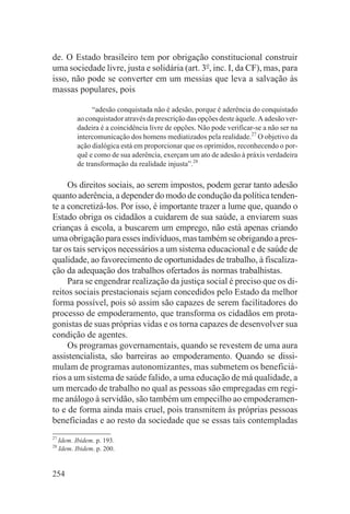 de. O Estado brasileiro tem por obrigação constitucional construir
uma sociedade livre, justa e solidária (art. 3o, inc. I, da CF), mas, para
isso, não pode se converter em um messias que leva a salvação às
massas populares, pois

                 “adesão conquistada não é adesão, porque é aderência do conquistado
            ao conquistador através da prescrição das opções deste àquele. A adesão ver-
            dadeira é a coincidência livre de opções. Não pode verificar-se a não ser na
            intercomunicação dos homens mediatizados pela realidade.27 O objetivo da
            ação dialógica está em proporcionar que os oprimidos, reconhecendo o por-
            quê e como de sua aderência, exerçam um ato de adesão à práxis verdadeira
            de transformação da realidade injusta”.28

     Os direitos sociais, ao serem impostos, podem gerar tanto adesão
quanto aderência, a depender do modo de condução da política tenden-
te a concretizá-los. Por isso, é importante trazer a lume que, quando o
Estado obriga os cidadãos a cuidarem de sua saúde, a enviarem suas
crianças à escola, a buscarem um emprego, não está apenas criando
uma obrigação para esses indivíduos, mas também se obrigando a pres-
tar os tais serviços necessários a um sistema educacional e de saúde de
qualidade, ao favorecimento de oportunidades de trabalho, à fiscaliza-
ção da adequação dos trabalhos ofertados às normas trabalhistas.
     Para se engendrar realização da justiça social é preciso que os di-
reitos sociais prestacionais sejam concedidos pelo Estado da melhor
forma possível, pois só assim são capazes de serem facilitadores do
processo de empoderamento, que transforma os cidadãos em prota-
gonistas de suas próprias vidas e os torna capazes de desenvolver sua
condição de agentes.
     Os programas governamentais, quando se revestem de uma aura
assistencialista, são barreiras ao empoderamento. Quando se dissi-
mulam de programas autonomizantes, mas submetem os beneficiá-
rios a um sistema de saúde falido, a uma educação de má qualidade, a
um mercado de trabalho no qual as pessoas são empregadas em regi-
me análogo à servidão, são também um empecilho ao empoderamen-
to e de forma ainda mais cruel, pois transmitem às próprias pessoas
beneficiadas e ao resto da sociedade que se essas tais contempladas
27
     Idem. Ibidem. p. 193.
28
     Idem. Ibidem. p. 200.


254
 