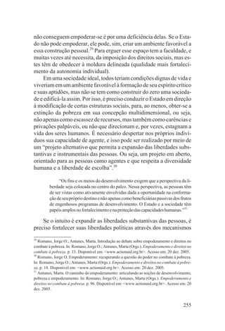 não conseguem empoderar-se é por uma deficiência delas. Se o Esta-
do não pode empoderar, ele pode, sim, criar um ambiente favorável a
essa construção pessoal.29 Para erguer esse espaço tem a faculdade, e
muitas vezes até necessita, da imposição dos direitos sociais, mas es-
tes têm de obedecer à moldura delineada (qualidade mais fortaleci-
mento da autonomia individual).
     Em uma sociedade ideal, todos teriam condições dignas de vida e
viveriam em um ambiente favorável à formação de seu espírito crítico
e suas aptidões, mas não se tem como construir do zero uma socieda-
de e edificá-la assim. Por isso, é preciso conduzir o Estado em direção
à modificação de certas estruturas sociais, para, ao menos, obter-se a
extinção da pobreza em sua concepção multidimensional, ou seja,
não apenas como escassez de recursos, mas também como carências e
privações palpáveis, ou não que direcionam e, por vezes, estagnam a
vida dos seres humanos. É necessário despertar nos próprios indiví-
duos sua capacidade de agente, e isso pode ser realizado por meio de
um “projeto alternativo que permita a expansão das liberdades subs-
tantivas e instrumentais das pessoas. Ou seja, um projeto em aberto,
orientado para as pessoas como agentes e que respeita a diversidade
humana e a liberdade de escolha”.30

              “Os fins e os meios do desenvolvimento exigem que a perspectiva da li-
         berdade seja colocada no centro do palco. Nessa perspectiva, as pessoas têm
         de ser vistas como ativamente envolvidas dada a oportunidade na conforma-
         ção de seu próprio destino e não apenas como beneficiárias passivas dos frutos
         de engenhosos programas de desenvolvimento. O Estado e a sociedade têm
         papéis amplos no fortalecimento e na proteção das capacidades humanas.”31

    Se o intuito é expandir as liberdades substantivas das pessoas, é
preciso fortalecer suas liberdades políticas através dos mecanismos
29
   Romano, Jorge O.; Antunes, Marta. Introdução ao debate sobre empoderamento e direitos no
combate à pobreza. In: Romano, Jorge O.; Antunes, Marta (Orgs.). Empoderamento e direitos no
combate à pobreza. p. 13. Disponível em: <www.actionaid.org.br>. Acesso em: 20 dez. 2005.
30
   Romano, Jorge O. Empoderamento: recuperando a questão do poder no combate à pobreza.
In: Romano, Jorge O.; Antunes, Marta (Orgs.). Empoderamento e direitos no combate à pobre-
za. p. 18. Disponível em: <www.actionaid.org.br>. Acesso em: 20 dez. 2005.
31
   Antunes, Marta. O caminho do empoderamento: articulando as noções de desenvolvimento,
pobreza e empoderamento. In: Romano, Jorge O.; Antunes, Marta (Orgs.). Empoderamento e
direitos no combate à pobreza. p. 96. Disponível em: <www.actionaid.org.br>. Acesso em: 20
dez. 2005.


                                                                                       255
 