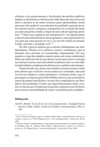 eleitorais e do monitoramento e fiscalização das políticas públicas;
ampliar as facilidades econômicas dos indivíduos por meio do acesso
direto à pecúnia ou de outros recursos; gerar oportunidades sociais
para uma vida saudável, com educação de qualidade e garantia de ou-
tros direitos sociais; assegurar a transparência na versação das finan-
ças e dos programas estatais e dispor de uma rede de segurança prote-
tora.32 Todas essas exigências são indispensáveis “ao empoderamen-
to desses atores (beneficiários dos programas) e suas organizações lo-
cais para que estes possam ter vez e voz nas três esferas de atuação:
Estado, mercado e sociedade civil”.33
     Por fim, é preciso lembrar que os direitos fundamentais são inter-
dependentes. Direitos civis, políticos, sociais e econômicos, para se
tornarem reais, precisam ser considerados conjuntamente. Por isso,
quando se exige dos cidadãos estarem quites com certas condicionali-
dades que nada mais são do que direitos sociais para assim se outorgar
aos mesmos o acesso a um certo direito econômico, deve-se estar obje-
tivando também a ampliação dos direitos civis e políticos dos mesmos.
     Diante de tudo isso, parece um caminho coerente retomar o título
para afirmar que os direitos sociais podem ser cominados, mas para
isso devem obedecer a certos parâmetros. O primeiro deles é que as
prerrogativas impostas pelo Poder Público devem visar ao beneficia-
mento do próprio beneficiário e ter por fim a ampliação de sua liber-
dade (e de sua família). O outro, que segue diretamente o título, se re-
fere ao fato de que o Estado precisa prestar os direitos com eficiência,
para assim ter a possibilidade de exigir o seu desfrute pelos cidadãos.


Bibliografia
ALEXY, Robert. Teoría de los derechos fundamentales. Tradução Ernesto
  Garzón Valdés. Madri: Centro de Estúdios Constitucionales, 2002. p.
  506.

32
   Idem. Ibidem.In: Romano, Jorge O.; Antunes, Marta (Orgs.). Empoderamento e direitos no
combate à pobreza. p. 95-96. Disponível em: <www.actionaid.org.br>. Acesso em: 20 dez.
2005.
33
   Romano, Jorge O. Empoderamento: recuperando a questão do poder no combate à pobreza.
In: Romano, Jorge O.; Antunes, Marta (Orgs.). Empoderamento e direitos no combate à
pobreza. p. 20. Disponível em: <www.actionaid.org.br>. Acesso em: 20 dez. 2005.


256
 