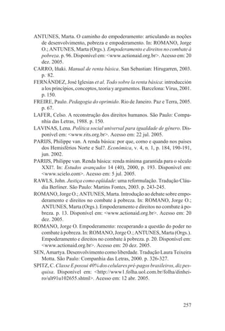 ANTUNES, Marta. O caminho do empoderamento: articulando as noções
   de desenvolvimento, pobreza e empoderamento. In: ROMANO, Jorge
   O.; ANTUNES, Marta (Orgs.). Empoderamento e direitos no combate à
   pobreza. p. 96. Disponível em: <www.actionaid.org.br>. Acesso em: 20
   dez. 2005.
CARRO, Iñaki. Manual de renta básica. San Sebastian: Hirugarren, 2003.
   p.. 82.
FERNÁNDEZ, José Iglesias et al. Todo sobre la renta básica: introducción
   a los princípios, conceptos, teoria y argumentos. Barcelona: Vírus, 2001.
   p. 150.
FREIRE, Paulo. Pedagogia do oprimido. Rio de Janeiro. Paz e Terra, 2005.
   p. 67.
LAFER, Celso. A reconstrução dos direitos humanos. São Paulo: Compa-
   nhia das Letras, 1988. p. 150.
LAVINAS, Lena. Política social universal para igualdade de gênero. Dis-
   ponível em: <www.rits.org.br>. Acesso em: 22 jul. 2005.
PARIJS, Philippe van. A renda básica: por que, como e quando nos países
   dos Hemisférios Norte e Sul?. Econômica, v. 4, n. 1, p. 184, 190-191,
   jun. 2002.
PARIJS, Philippe van. Renda básica: renda mínima garantida para o século
   XXI?. In: Estudos avançados 14 (40), 2000, p. 193. Disponível em:
   <www.scielo.com>. Acesso em: 5 jul. 2005.
RAWLS, John. Justiça como eqüidade: uma reformulação. Tradução Cláu-
   dia Berliner. São Paulo: Martins Fontes, 2003. p. 243-245.
ROMANO, Jorge O.; ANTUNES, Marta. Introdução ao debate sobre empo-
   deramento e direitos no combate à pobreza. In: ROMANO, Jorge O.;
   ANTUNES, Marta (Orgs.). Empoderamento e direitos no combate à po-
   breza. p. 13. Disponível em: <www.actionaid.org.br>. Acesso em: 20
   dez. 2005.
ROMANO, Jorge O. Empoderamento: recuperando a questão do poder no
   combate à pobreza. In: ROMANO, Jorge O.; ANTUNES, Marta (Orgs.).
   Empoderamento e direitos no combate à pobreza. p. 20. Disponível em:
   <www.actionaid.org.br>. Acesso em: 20 dez. 2005.
SEN, Amartya. Desenvolvimento como liberdade. Tradução Laura Teixeira
   Motta. São Paulo: Companhia das Letras, 2000. p. 326-327.
SPITZ, C. Classe E possui 40% dos celulares pré-pagos brasileiros, diz pes-
   quisa. Disponível em: <http://www1.folha.uol.com.br/folha/dinhei-
   ro/ult91u102655.shtml>. Acesso em: 12 abr. 2005.




                                                                        257
 