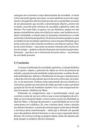 carregam em si mesmos o traço determinante da sociedade. A teoria
crítica não pode ignorar esse traço: as teses idealistas acerca do surgi-
mento e do papel dos direitos humanos devem ser preteridas em nome
de um pensamento que ressalte a determinação objetiva, porém não
evidente, exercida pela estrutura da sociedade capitalista sobre tais
direitos. Por outro lado, as partes, em sua dinâmica, podem ser não
apenas contraditórias umas em relação às outras, mas também em re-
lação à totalidade; a relação entre os elementos constitutivos e o todo
social não é de harmonia perfeita. Os direitos humanos podem se opor
às tendências da sociedade capitalista e esta é uma possibilidade que a
teoria crítica deve não somente reconhecer, mas buscar realizar. Den-
tro de certos limites – cuja maior ou menor extensão cabe à teoria crí-
tica investigar –, podem os direitos humanos até mesmo ensejar trans-
formação – que deve ser o referencial da teoria crítica – na estrutura
da sociedade presente.


5. Conclusões
     A recusa à ratificação da sociedade capitalista, a relação dialética
entre sujeito e objeto, a primazia do objeto ao invés da primazia do
método, a perspectiva da totalidade sempre presente: a análise do mé-
todo defendido por Adorno e Horkheimer revela que o fundamento e
o ideal da crítica levada adiante através da teoria crítica são, em essên-
cia, os do marxismo. Embora tenha apresentado desvios temáticos e
conceituais quanto aos marxistas de então, percebe-se que a primeira
geração da Escola de Frankfurt mantém viva e com excepcional de-
senvolvimento a dialética de Marx.
     Sobretudo no compromisso com a transformação social, que
constitui o cerne de seu teor crítico e que a torna instigadora da ativi-
dade ao invés da passividade, a teoria crítica revela sua fidelidade ao
ideal de Marx: a finitude do presente e a possibilidade do novo têm
como porta-voz a dialética. Se, com o mesmo ideal, voltar a atenção
aos direitos humanos, a teoria deverá prosseguir ciente dessa finitude
e em busca dessa transformação – ainda que a finitude em questão
seja a dos próprios direitos humanos e o novo seja a superação desses
direitos. Se a crítica se dirige ao próprio objeto, então obviamente não
pode poupar os próprios direitos humanos.


                                                                       15
 