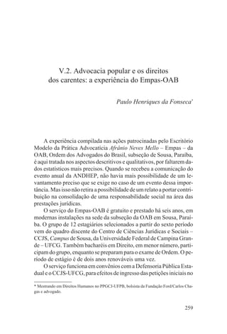 V.2. Advocacia popular e os direitos
       dos carentes: a experiência do Empas-OAB

                                           Paulo Henriques da Fonseca*




    A experiência compilada nas ações patrocinadas pelo Escritório
Modelo da Prática Advocatícia Afrânio Neves Mello – Empas – da
OAB, Ordem dos Advogados do Brasil, subseção de Sousa, Paraíba,
é aqui tratada nos aspectos descritivos e qualitativos, por faltarem da-
dos estatísticos mais precisos. Quando se recebeu a comunicação do
evento anual da ANDHEP, não havia mais possibilidade de um le-
vantamento preciso que se exige no caso de um evento dessa impor-
tância. Mas isso não retira a possibilidade de um relato a portar contri-
buição na consolidação de uma responsabilidade social na área das
prestações jurídicas.
    O serviço do Empas-OAB é gratuito e prestado há seis anos, em
modernas instalações na sede da subseção da OAB em Sousa, Paraí-
ba. O grupo de 12 estagiários selecionados a partir do sexto período
vem do quadro discente do Centro de Ciências Jurídicas e Sociais –
CCJS, Campus de Sousa, da Universidade Federal de Campina Gran-
de – UFCG. Também bacharéis em Direito, em menor número, parti-
cipam do grupo, enquanto se preparam para o exame de Ordem. O pe-
ríodo de estágio é de dois anos renováveis uma vez.
    O serviço funciona em convênios com a Defensoria Pública Esta-
dual e o CCJS-UFCG, para efeitos de ingresso das petições iniciais no

* Mestrando em Direitos Humanos no PPGCJ-UFPB, bolsista da Fundação Ford/Carlos Cha-
gas e advogado.


                                                                               259
 