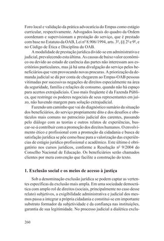 Foro local e validação da prática advocatícia do Empas como estágio
curricular, respectivamente. Advogados locais do quadro da Ordem
coordenam e supervisionam a prestação do serviço, que é prestado
com base no Estatuto da OAB, Lei no 8.906/1994, arts. 3o, §§ 2o e 9o, e
no Código de Ética e Disciplina da OAB.
     A modalidade de prestação jurídica divide-se em administrativa e
judicial, prevalecendo esta última. As causas de baixo valor econômi-
co ou devido ao estado de carência das partes não interessam aos es-
critórios particulares, mas já há uma divulgação do serviço pelos be-
neficiários que vem provocando novas procuras. A priorização da de-
manda judicial se dá por conta de chegarem ao Empas-OAB pessoas
vitimadas por sucessivas negações de direitos especialmente na área
da seguridade, família e relações de consumo, quando não há espaço
para acertos extrajudiciais. Caso mais freqüente é da Fazenda Públi-
ca, que restringe os poderes negociais de seus representantes em juí-
zo, não havendo margem para solução extrajudicial.
     Fazendo um caminho que vai do diagnóstico sumário da situação
dos beneficiários, do serviço propriamente dito e dos desafios e obs-
táculos mais comuns no patrocínio judicial dos carentes, passando
pelo diálogo com as teorias e outros relatos de experiências, bus-
car-se-á contribuir com a promoção dos direitos humanos. O envolvi-
mento ético e profissional com a promoção da cidadania e busca de
satisfação jurídica se põe como base para a valorização das experiên-
cias de estágio jurídico profissional e acadêmico. Este último é obri-
gatório nos cursos jurídicos, conforme a Resolução no 9/2004 do
Conselho Nacional de Educação. Os beneficiários serão chamados
clientes por mera convenção que facilite a construção do texto.


1. Exclusão social e os meios de acesso à justiça
     Sob a denominação exclusão jurídica se podem captar as verten-
tes específicas da exclusão mais ampla. Em uma sociedade democrá-
tica com amplo rol de direitos (sociais, principalmente no caso desse
relato) subjetivos, a exigibilidade administrativa e judicial dos mes-
mos passa a integrar a própria cidadania e constitui-se em importante
substrato formador da subjetividade e da confiança nas instituições,
garantia de sua legitimidade. No processo judicial a dialética exclu-


260
 
