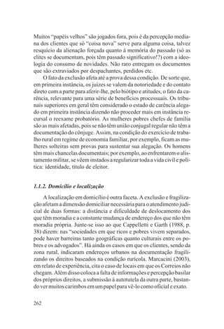 Muitos “papéis velhos” são jogados fora, pois é da percepção media-
na dos clientes que só “coisa nova” serve para alguma coisa, talvez
resquício da alienação forçada quanto à memória do passado (só as
elites se documentam, pois têm passado significativo!?) com a ideo-
logia do consumo de novidades. Não raro entregam os documentos
que são extraviados por despachantes, perdidos etc.
     O fato da exclusão afeta até a prova dessa condição. De sorte que,
em primeira instância, os juízes se valem da notoriedade e do contato
direto com a parte para aferir-lhe, pelo biótipo e atitudes, o fato da ca-
rência, relevante para uma série de benefícios processuais. Os tribu-
nais superiores em geral têm considerado o estado de carência alega-
do em primeira instância dizendo não proceder mais em instância re-
cursal o reexame probatório. As mulheres pobres chefes de família
são as mais afetadas, pois se não têm união conjugal regular não têm a
documentação do cônjuge. Assim, na condição do exercício de traba-
lho rural em regime de economia familiar, por exemplo, ficam as mu-
lheres solteiras sem provas para sustentar sua alegação. Os homens
têm mais chancelas documentais; por exemplo, ao enfrentarem o alis-
tamento militar, se vêem instados a regularizar toda a vida civil e polí-
tica: identidade, título de eleitor.


1.1.2. Domicílio e localização
     A localização em domicílio é outra faceta. A exclusão e fragiliza-
ção afetam a dimensão domiciliar necessária para o atendimento judi-
cial de duas formas: a distância e dificuldade de deslocamento dos
que têm moradia e a constante mudança de endereço dos que não têm
moradia própria. Junte-se isso ao que Cappelletti e Garth (1988, p.
38) dizem: nas “sociedades em que ricos e pobres vivem separados,
pode haver barreiras tanto geográficas quanto culturais entre os po-
bres e os advogados”. Há ainda os casos em que os clientes, sendo da
zona rural, indicaram endereços urbanos na documentação fragili-
zando os direitos baseados na condição rurícola. Marcacini (2003),
em relato de experiência, cita o caso de locais em que os Correios não
chegam. Além disso coloca a falta de informações e percepção basilar
dos próprios direitos, a submissão à autotutela da outra parte, bastan-
do ver muitos carimbos em um papel para vê-lo como oficial e exato.

262
 