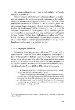 Os espaços públicos estatais, como os do Judiciário, vão ficando
inóspitos e proibitivos.
     Para os carentes, a falta de vestimenta adequada para as audiên-
cias, a imponência dos ambientes judiciais e a estranheza dos seus ha-
bitantes os intimidam, diz Cappelletti e Garth (1988). Bauman (1999)
trata do crescimento dos espaços vazios e dos não-espaços, zonas cin-
zentas em geral degradadas cujos estigmas passam para os habitantes.
Corinne M. Davis (apud Ribeiro; Strozemberg, 2001, p. 125-152)
descreve a importância da localização no caso da administração das
soluções judiciais, quando, no Rio de Janeiro, do deslocamento de um
Juizado Especial Cível da favela da Rocinha para a Barra da Tijuca.
Com o aumento da distância e a falta de familiaridade com os servido-
res, o número de casos caiu vertiginosamente, fazendo ver que a loca-
lização mais próxima de casa facilita o acesso.


1.1.3. A linguagem hermética
     Por ocasião de sua posse como presidente do STF – Supremo Tri-
bunal Federal –, a ministra Ellen Gracie, a respeito do acesso à justiça,
falou da decisão efetiva dada em tempo razoável e compreensível às
partes, pois o juiz, ao sentenciar, não o faz para a academia ou para as
revistas jurídicas especializadas. O destinatário das decisões judiciais
é a pessoa que se vale do Judiciário.3 Boaventura Sousa Santos, entre-
vistado por Soares Nunes (2005, p. 234), diz ser a linguagem

               “(...) instrumento de poder, a língua é também instrumento de exclusão.
         É através dela que se operam as exclusões sociais. (...)
               E mesmo o que na língua se apresenta como o mais inocentemente neu-
         tro, pode produzir exclusão. No caso de terminologias técnicas, a sua função
         instrumental é evidente. Mas elas também têm uma função social: servem
         para unir o grupo que as usa e, em corolário dessa ligação, a de excluir quem
         é estranho ao grupo. Longe de ser secundária, esta função social de coesão
         pode sobrepor-se à função técnica”.




3
 Discurso de posse da ministra Ellen Gracie na Presidência do STF – Supremo Tribunal Fede-
ral, em 27.4.2006.


                                                                                     263
 