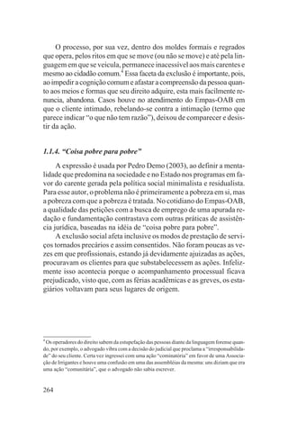 O processo, por sua vez, dentro dos moldes formais e regrados
que opera, pelos ritos em que se move (ou não se move) e até pela lin-
guagem em que se veicula, permanece inacessível aos mais carentes e
mesmo ao cidadão comum.4 Essa faceta da exclusão é importante, pois,
ao impedir a cognição comum e afastar a compreensão da pessoa quan-
to aos meios e formas que seu direito adquire, esta mais facilmente re-
nuncia, abandona. Casos houve no atendimento do Empas-OAB em
que o cliente intimado, rebelando-se contra a intimação (termo que
parece indicar “o que não tem razão”), deixou de comparecer e desis-
tir da ação.


1.1.4. “Coisa pobre para pobre”
     A expressão é usada por Pedro Demo (2003), ao definir a menta-
lidade que predomina na sociedade e no Estado nos programas em fa-
vor do carente gerada pela política social minimalista e residualista.
Para esse autor, o problema não é primeiramente a pobreza em si, mas
a pobreza com que a pobreza é tratada. No cotidiano do Empas-OAB,
a qualidade das petições com a busca de emprego de uma apurada re-
dação e fundamentação contrastava com outras práticas de assistên-
cia jurídica, baseadas na idéia de “coisa pobre para pobre”.
     A exclusão social afeta inclusive os modos de prestação de servi-
ços tornados precários e assim consentidos. Não foram poucas as ve-
zes em que profissionais, estando já devidamente ajuizadas as ações,
procuravam os clientes para que substabelecessem as ações. Infeliz-
mente isso acontecia porque o acompanhamento processual ficava
prejudicado, visto que, com as férias acadêmicas e as greves, os esta-
giários voltavam para seus lugares de origem.




4
 Os operadores do direito sabem da estupefação das pessoas diante da linguagem forense quan-
do, por exemplo, o advogado vibra com a decisão do judicial que proclama a “irresponsabilida-
de” do seu cliente. Certa vez ingressei com uma ação “cominatória” em favor de uma Associa-
ção de Irrigantes e houve uma confusão em uma das assembléias da mesma: uns diziam que era
uma ação “comunitária”, que o advogado não sabia escrever.


264
 