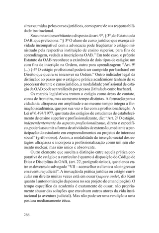 sim assumidas pelos cursos jurídicos, como parte de sua responsabili-
dade institucional.
      Soa um tanto exorbitante o disposto do art. 9o, § 3o, do Estatuto da
OAB, que preleciona: “§ 3o O aluno de curso jurídico que exerça ati-
vidade incompatível com a advocacia pode freqüentar o estágio mi-
nistrado pela respectiva instituição de ensino superior, para fins de
aprendizagem, vedada a inscrição na OAB.” Em todo caso, o próprio
Estatuto da OAB reconhece a existência de dois tipos de estágio: um
com fins de inscrição na Ordem, outro para aprendizagem: “Art. 9o
(...) § 4o O estágio profissional poderá ser cumprido por bacharel em
Direito que queira se inscrever na Ordem.” Outro indicador legal da
distinção: ao passo que o estágio e prática acadêmicos tenham de se
processar durante o curso jurídico, a modalidade profissional de está-
gio da OAB pode ser realizada por pessoa já titulada como bacharel.
      Os marcos legislativos tratam o estágio como áreas de contato,
zonas de fronteira, mas ao mesmo tempo distintas. A formação para a
cidadania ultrapassa em amplitude e ao mesmo tempo integra a for-
mação acadêmica, que por sua vez o faz com a profissionalização. A
Lei no 6.494/1977, que trata dos estágios de estudantes de estabeleci-
mento de ensino superior e profissionalizante, diz: “Art. 2o O estágio,
independentemente do aspecto profissionalizante, direto e específi-
co, poderá assumir a forma de atividades de extensão, mediante a par-
ticipação do estudante em empreendimentos ou projetos de interesse
social” (grifo nosso). Assim, a modalidade de inserção social dos es-
tágios ultrapassa e incorpora a profissionalização como um seu ele-
mento nuclear, mas não único e absorvente.
      Outro elemento que suscita a distinção entre aquela prática cor-
porativa de estágio e a curricular é quanto à disposição do Código de
Ética e Disciplina da OAB, (art. 22, parágrafo único), que elenca en-
tre os deveres do advogado “VII – aconselhar o cliente a não ingressar
em aventura judicial”. A inovação da prática jurídica ou estágio curri-
cular em direito muitas vezes está em ousar (sapere aude!, diz Kant
quanto à autonomização da pessoa no seu projeto de emancipação). O
tempo específico da academia é exatamente de ousar, não propria-
mente abusar das soluções que envolvam outros atores da vida insti-
tucional (a aventura judicial). Mas não pode ser uma rendição a uma
postura medianamente ética.


266
 
