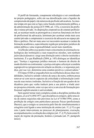 O perfil do formando, componente teleológico a ser considerado
no projeto pedagógico, sofre em sua densificação com a liquidez da
compreensão do papel e da natureza da profissão advocatícia. Ao mes-
mo tempo em que esta se liga a uma função eminentemente pública, a
da administração da justiça (CF/1988, art. 133), o exercício da profis-
são é múnus privado. As disposições corporativas do estatuto profissio-
nal, ao acentuar muito as prerrogativas e reservas funcionais em favor
do profissional da advocacia, terminam por acentuar ainda mais esse
caráter privado e compromete o exercício da advocacia no espaço pú-
blico e político. Daí ser mais uma vez necessário acentuar o caráter da
formação acadêmica, especialmente regida por princípios jurídicos de
ordem pública e uma responsabilidade social mais manifesta.
     A reflexão sobre esse ponto é mais concernente às orientações te-
leológicas das instituições e suas respectivas missões, sem nenhum
juízo (des)valorativo: surge uma distinção entre o direito instituído e
instituinte. É o que Radbruch (2004, p. 145) distingue ao identificar
que: “Justiça e segurança jurídica marcam o homem de direito de
modo distinto ou contrastante: a justiça está apta a alicerçar a conduta
suprapositiva e progressista em relação ao direito, e a segurança jurí-
dica, por sua vez, determina uma conduta positiva e conservadora.”
     O Empas-OAB se enquadra bem na confluência dessas duas mo-
dalidades, inclusive unindo valores de uma e de outra, embora possa
renovar-se com novos aspectos de criticidade e reformulação contí-
nua de suas metas e métodos. Inclusive a fixação de um quadro de in-
dicadores para que venha traduzir para a sua práxis a tríade ensi-
no-pesquisa-extensão, uma vez que serve a um eixo de formação pro-
fissional supletivamente à universidade.
     Sem querer tornar mais complexa ainda a disciplina jurídica dos
estágios, a Lei no 6.494/1977, que disciplina os estágios, apõe uma sé-
rie de outros requisitos não previstos na Lei no 8.906/1994, como a
proibição de estágio com particulares pessoas físicas (profissionais
liberais), que o estágio se caracteriza pelo fato de simultaneamente o
estagiário está ligado a uma instituição de ensino (art. 1o, § 1o) e que
esta é parte interveniente no processo de planejamento, execução,
acompanhamento e avaliação dos estágios (art. 1o, § 3o), bem como fi-
xação do regime da prestação, horário e jornada (art. 5o, parágrafo
único).


                                                                    267
 