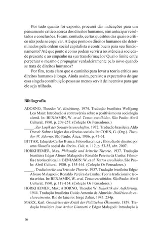 Por tudo quanto foi exposto, procurei dar indicações para um
pensamento crítico acerca dos direitos humanos, sem antecipar resul-
tados e conclusões. Ficam, contudo, certas questões das quais o críti-
co não pode se esquivar. Até que ponto os direitos humanos são deter-
minados pela ordem social capitalista e contribuem para seu funcio-
namento? Até que ponto e como podem servir à resistência à socieda-
de presente e ao empenho na sua transformação? Qual o limite entre
perpetuar o mesmo e propugnar verdadeiramente pelo novo quando
se trata de direitos humanos?
     Por fim, resta claro que o caminho para levar a teoria crítica aos
direitos humanos é longo. Ainda assim, persiste a expectativa de que
essa singela contribuição possa ao menos servir de incentivo para que
ele seja trilhado.


Bibliografia
ADORNO, Theodor W. Einleitung. 1974. Tradução brasileira Wolfgang
   Leo Maar: Introdução à controvérsia sobre o positivismo na sociologia
   alemã. In: BENJAMIN, W. et al. Textos escolhidos. São Paulo: Abril
   Cultural, 1980. p. 209-257. (Coleção Os Pensadores.)
_____. Zur Logik der Sozialwissenschaften. 1972. Tradução brasileira Aldo
   Onesti: Sobre a lógica das ciências sociais. In: COHN, G. (Org.). Theo-
   dor W. Adorno. São Paulo: Ática, 1986. p. 47-61.
BITTAR, Eduardo Carlos Bianca. Filosofia crítica e filosofia do direito: por
   uma filosofia social do direito. Cult, n. 112, p. 53-55, abr. 2007.
HORKHEIMER, Max. Philosofie und kritsche Theorie. 1937. Tradução
   brasileira Edgar Afonso Malagodi e Ronaldo Pereira da Cunha: Filoso-
   fia e teoria crítica. In: BENJAMIN: W. et al. Textos escolhidos. São Pau-
   lo: Abril Cultural, 1980. p. 155-161. (Coleção Os Pensadores.)
_____. Tradizionelle und kritsche Theorie. 1937. Tradução brasileira Edgar
   Afonso Malagodi e Ronaldo Pereira da Cunha: Teoria tradicional e teo-
   ria crítica. In: BENJAMIN, W. et al. Textos escolhidos. São Paulo: Abril
   Cultural, 1980. p. 117-154. (Coleção Os Pensadores.)
HORKHEIMER, Max; ADORNO, Theodor W. Dialektik der Aufklãrung.
   1944. Tradução brasileira Guido Antonio de Almeida: Dialética do es-
   clarecimento. Rio de Janeiro: Jorge Zahar, 1985. 254p.
MARX, Karl. Grundrisse der Kritik der Politischen Ökonomie. 1859. Tra-
   dução brasileira José Arthur Giannotti e Edgar Malagodi: Introdução à


16
 