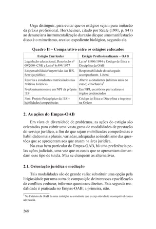 Urge distinguir, para evitar que os estágios sejam pura imitação
da práxis profissional. Horkheimer, citado por Reale (1991, p. 847)
ao denunciar a instrumentalização da razão diz que uma manifestação
disso é o mimetismo, arcaico expediente biológico, segundo ele.

         Quadro II – Comparativo entre os estágios enfocados
             Estágio Curricular                 Estágio Profissionalizante – OAB
                                          o
    Legislação educacional, Resolução n       Lei no 8.906/1994 e Código de Ética e
    09/2004-CNE e Lei no 6.494/1977           Disciplina da OAB
    Responsabilidade/supervisão das IES.      Responsabilidade do advogado
    Serviço público                           acompanhante. Liberal
    Restrita a estudantes matriculados nas    Aberto a estudantes (últimos anos do
    Práticas Jurídicas                        curso) e bacharéis5
    Predominantemente em NPJ da própria Em NPJ, escritórios particulares e
    IES                                 órgãos credenciados
    Fins: Projeto Pedagógico da IES –         Código de Ética e Disciplina e ingresso
    habilidades/competências                  na Ordem


2. As ações do Empas-OAB
     Em vista da diversidade de problemas, as ações do estágio são
orientadas para cobrir uma vasta gama de modalidades de prestação
do serviço jurídico, a fim de que sejam mobilizadas competências e
habilidades mais plurais, variadas, adequadas ao ineditismo das ques-
tões que se apresentam aos que atuam na área jurídica.
     No caso bem particular do Empas-OAB, há uma preferência pe-
las ações judiciais, uma vez que os casos que se apresentam deman-
dam esse tipo de tutela. Mas se elenquem as alternativas.

2.1. Orientação jurídica e mediação
     Tais modalidades são de grande valia: substituir uma opção pela
litigiosidade por uma outra de composição de interesses e pacificação
de conflitos e educar, informar quanto aos direitos. Esta segunda mo-
dalidade é praticada no Empas-OAB; a primeira, não.
5
 No Estatuto da OAB há uma restrição ao estudante que exerça atividade incompatível com a
advocacia.


268
 