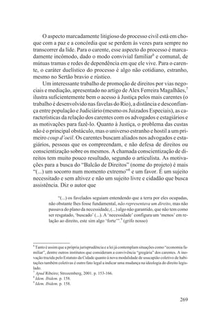 O aspecto marcadamente litigioso do processo civil está em cho-
que com a paz e a concórdia que se perdem às vezes para sempre no
transcorrer da lide. Para o carente, esse aspecto do processo é marca-
damente incômodo, dado o modo convivial familiar6 e comunal, de
mútuas tramas e redes de dependência em que ele vive. Para o caren-
te, o caráter duelístico do processo é algo não cotidiano, estranho,
mesmo no Sertão bravio e rústico.
     Um interessante trabalho de promoção de direitos por vias nego-
ciais e mediação, apresentado no artigo de Alex Ferreira Magalhães,7
ilustra suficientemente bem o acesso à Justiça pelos mais carentes (o
trabalho é desenvolvido nas favelas do Rio), a distância e desconfian-
ça entre população e Judiciário (mesmo os Juizados Especiais), as ca-
racterísticas da relação dos carentes com os advogados e estagiários e
as motivações para fazê-lo. Quanto à Justiça, o problema das custas
não é o principal obstáculo, mas o universo estranho e hostil a um pri-
meiro coup d’oeil. Os carentes buscam aliados nos advogados e esta-
giários, pessoas que os compreendam, e não defesa de direitos ou
conscientização sobre os mesmos. A chamada conscientização de di-
reitos tem muito pouco resultado, segundo o articulista. As motiva-
ções para a busca do “Balcão de Direitos” (nome do projeto) é mais
“(...) um socorro num momento extremo”8 e um favor. É um sujeito
necessitado e sem altivez e não um sujeito livre e cidadão que busca
assistência. Diz o autor que

               “(...) os favelados seguiam entendendo que a terra por eles ocupadas,
         não obstante lhes fosse fundamental, não representava um direito, mas não
         passava do plano da necessidade, (...) algo não garantido, que não tem como
         ser resgatado, ‘buscado’ (...). A ‘necessidade’ configura um ‘menos’ em re-
         lação ao direito, este sim algo ‘forte’”.9 (grifo nosso)




6
  Tanto é assim que a própria jurisprudência e a lei já contemplam situações como “economia fa-
miliar”, dentre outros institutos que consideram a convivência “gregária” dos carentes. A ino-
vação trazida pelo Estatuto da Cidade quanto à nova modalidade de usucapião coletivo de habi-
tações também coletivas é outro fato legal a indicar uma mudança na ideologia do direito legis-
lado.
7
  Apud Ribeiro; Strozemberg, 2001. p. 153-166.
8
  Idem. Ibidem. p. 158.
9
  Idem. Ibidem. p. 158.


                                                                                          269
 