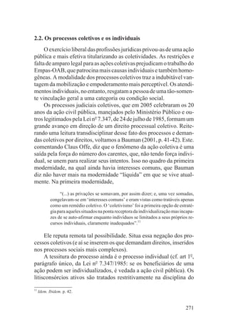 2.2. Os processos coletivos e os individuais
     O exercício liberal das profissões jurídicas privou-as de uma ação
pública e mais efetiva titularizando as coletividades. As restrições e
falta de amparo legal para as ações coletivas prejudicam o trabalho do
Empas-OAB, que patrocina mais causas individuais e também homo-
gêneas. A modalidade dos processos coletivos traz a indubitável van-
tagem da mobilização e empoderamento mais perceptível. Os atendi-
mentos individuais, no entanto, resgatam a pessoa de uma tão-somen-
te vinculação geral a uma categoria ou condição social.
     Os processos judiciais coletivos, que em 2005 celebraram os 20
anos da ação civil pública, manejados pelo Ministério Público e ou-
tros legitimados pela Lei no 7.347, de 24 de julho de 1985, formam um
grande avanço em direção de um direito processual coletivo. Reite-
rando uma leitura transdisciplinar desse fato dos processos e deman-
das coletivos por direitos, voltamos a Bauman (2001, p. 41-42). Este.
comentando Claus Offe, diz que o fenômeno da ação coletiva é uma
saída pela força do número dos carentes, que, não tendo força indivi-
dual, se unem para realizar seus intentos. Isso no quadro da primeira
modernidade, na qual ainda havia interesses comuns, que Bauman
diz não haver mais na modernidade “líquida” em que se vive atual-
mente. Na primeira modernidade,

                 “(...) as privações se somavam, por assim dizer; e, uma vez somadas,
            congelavam-se em ‘interesses comuns’ e eram vistas como tratáveis apenas
            como um remédio coletivo. O ‘coletivismo’ foi a primeira opção de estraté-
            gia para aqueles situados na ponta receptora da individualização mas incapa-
            zes de se auto-afirmar enquanto indivíduos se limitados a seus próprios re-
            cursos individuais, claramente inadequados”.11

     Ele reputa remota tal possibilidade. Situa essa negação dos pro-
cessos coletivos (e aí se inserem os que demandam direitos, inseridos
nos processos sociais mais complexos).
     A tessitura do processo ainda é o processo individual (cf. art 1o,
parágrafo único, da Lei no 7.347/1985: se os beneficiários de uma
ação podem ser individualizados, é vedada a ação civil pública). Os
litisconsórcios ativos são tratados restritivamente na disciplina do
11
     Idem. Ibidem. p. 42.


                                                                                   271
 