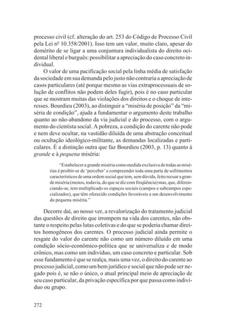 processo civil (cf. alteração do art. 253 do Código de Processo Civil
pela Lei no 10.358/2001). Isso tem um valor, muito claro, apesar do
demérito de se ligar a uma conjuntura individualista do direito oci-
dental liberal e burguês: possibilitar a apreciação do caso concreto in-
dividual.
    O valor de uma pacificação social pela linha média de satisfação
da sociedade em sua demanda pelo justo não contraria a apreciação de
casos particulares (até porque mesmo as vias extraprocessuais de so-
lução de conflitos não podem deles fugir), pois é no caso particular
que se mostram muitas das violações dos direitos e o choque de inte-
resses. Bourdieu (2003), ao distinguir a “miséria de posição” da “mi-
séria de condição”, ajuda a fundamentar o argumento deste trabalho
quanto ao não-abandono da via judicial e do processo, com o argu-
mento do cientista social. A pobreza, a condição do carente não pode
e nem deve ocultar, na vastidão diluída de uma abstração conceitual
ou ocultação ideológico-militante, as demandas localizadas e parti-
culares. É a distinção outra que faz Bourdieu (2003, p. 13) quanto à
grande e à pequena miséria:
             “Estabelecer a grande miséria como medida exclusiva de todas as misé-
       rias é proibir-se de ‘perceber’ e compreender toda uma parte de sofrimentos
       característicos de uma ordem social que tem, sem dúvida, feito recuar a gran-
       de miséria (menos, todavia, do que se diz com freqüência) mas, que, diferen-
       ciando-se, tem multiplicado os espaços sociais (campos e subcampos espe-
       cializados), que têm oferecido condições favoráveis a um desenvolvimento
       da pequena miséria.”

    Decorre daí, ao nosso ver, a revalorização do tratamento judicial
das questões de direito que irrompem na vida dos carentes, não obs-
tante o respeito pelas lutas coletivas e do que se poderia chamar direi-
tos homogêneos dos carentes. O processo judicial ainda permite o
resgate do valor do carente não como um número diluído em uma
condição sócio-econômico-política que se universaliza e de modo
crônico, mas como um indivíduo, um caso concreto e particular. Sob
esse fundamento é que se realça, mais uma vez, o direito do carente ao
processo judicial, como um bem jurídico e social que não pode ser ne-
gado pois é, se não o único, o atual principal meio de apreciação de
seu caso particular, da privação específica por que passa como indiví-
duo ou grupo.


272
 