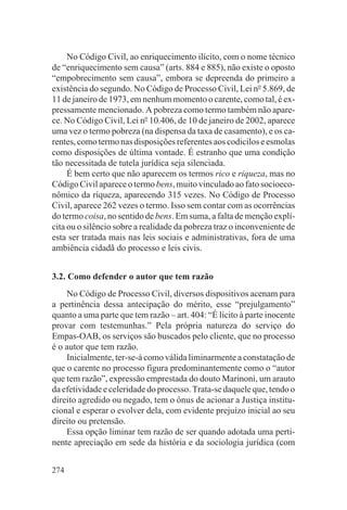 No Código Civil, ao enriquecimento ilícito, com o nome técnico
de “enriquecimento sem causa” (arts. 884 e 885), não existe o oposto
“empobrecimento sem causa”, embora se depreenda do primeiro a
existência do segundo. No Código de Processo Civil, Lei no 5.869, de
11 de janeiro de 1973, em nenhum momento o carente, como tal, é ex-
pressamente mencionado. A pobreza como termo também não apare-
ce. No Código Civil, Lei no 10.406, de 10 de janeiro de 2002, aparece
uma vez o termo pobreza (na dispensa da taxa de casamento), e os ca-
rentes, como termo nas disposições referentes aos codicilos e esmolas
como disposições de última vontade. É estranho que uma condição
tão necessitada de tutela jurídica seja silenciada.
     É bem certo que não aparecem os termos rico e riqueza, mas no
Código Civil aparece o termo bens, muito vinculado ao fato socioeco-
nômico da riqueza, aparecendo 315 vezes. No Código de Processo
Civil, aparece 262 vezes o termo. Isso sem contar com as ocorrências
do termo coisa, no sentido de bens. Em suma, a falta de menção explí-
cita ou o silêncio sobre a realidade da pobreza traz o inconveniente de
esta ser tratada mais nas leis sociais e administrativas, fora de uma
ambiência cidadã do processo e leis civis.


3.2. Como defender o autor que tem razão
    No Código de Processo Civil, diversos dispositivos acenam para
a pertinência dessa antecipação do mérito, esse “prejulgamento”
quanto a uma parte que tem razão – art. 404: “É lícito à parte inocente
provar com testemunhas.” Pela própria natureza do serviço do
Empas-OAB, os serviços são buscados pelo cliente, que no processo
é o autor que tem razão.
    Inicialmente, ter-se-á como válida liminarmente a constatação de
que o carente no processo figura predominantemente como o “autor
que tem razão”, expressão emprestada do douto Marinoni, um arauto
da efetividade e celeridade do processo. Trata-se daquele que, tendo o
direito agredido ou negado, tem o ônus de acionar a Justiça institu-
cional e esperar o evolver dela, com evidente prejuízo inicial ao seu
direito ou pretensão.
    Essa opção liminar tem razão de ser quando adotada uma perti-
nente apreciação em sede da história e da sociologia jurídica (com


274
 